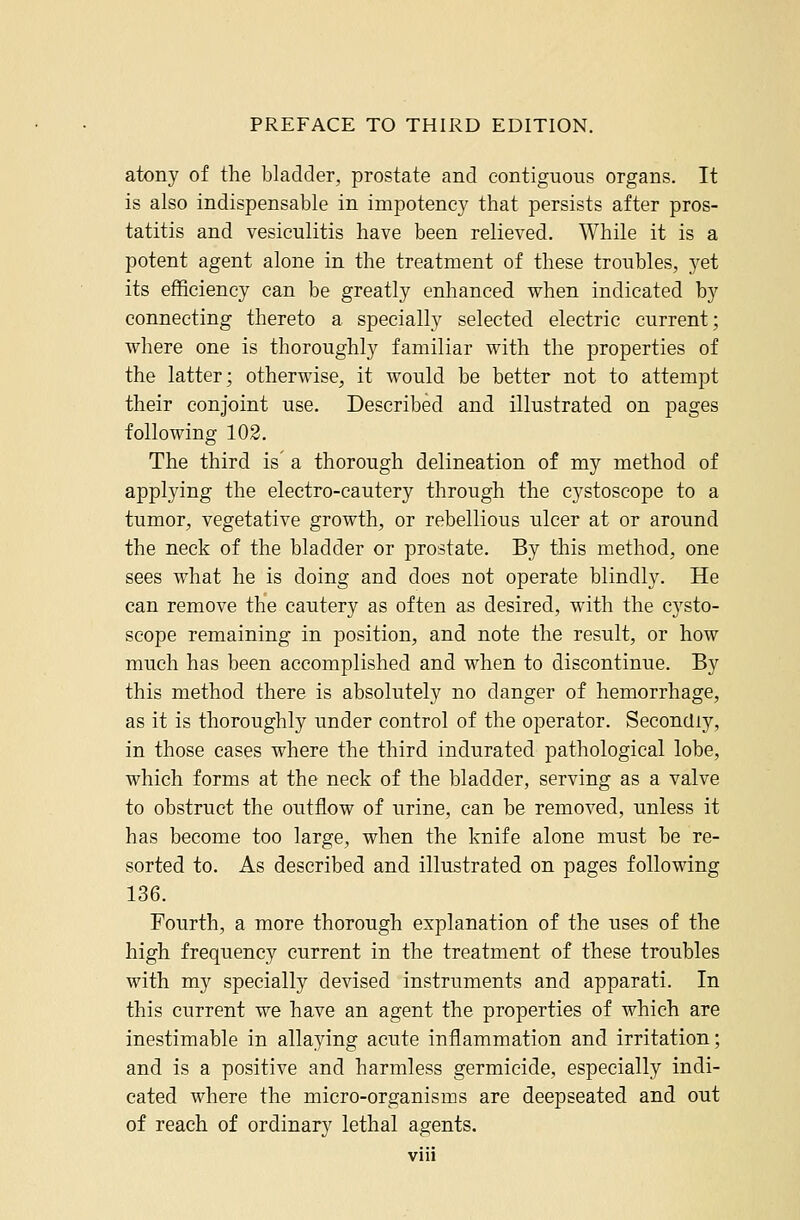 atony of the bladder, prostate and contiguous organs. It is also indispensable in impotency that persists after pros- tatitis and vesiculitis have been relieved. While it is a potent agent alone in the treatment of these troubles, yet its efficiency can be greatly enhanced when indicated by connecting thereto a specially selected electric current; where one is thoroughly familiar with the properties of the latter; otherwise, it would be better not to attempt their conjoint use. Described and illustrated on pages following 102. The third is a thorough delineation of my method of applying the electro-cautery through the cystoscope to a tumor, vegetative growth, or rebellious ulcer at or around the neck of the bladder or prostate. By this method, one sees what he is doing and does not operate blindly. He can remove the cautery as often as desired, with the cysto- scope remaining in position, and note the result, or how much has been accomplished and when to discontinue. By this method there is absolutely no danger of hemorrhage, as it is thoroughly under control of the operator. Secondly, in those cases where the third indurated pathological lobe, which forms at the neck of the bladder, serving as a valve to obstruct the outflow of urine, can be removed, unless it has become too large, when the knife alone must be re- sorted to. As described and illustrated on pages following 136. Fourth, a more thorough explanation of the uses of the high frequency current in the treatment of these troubles with my specially devised instruments and apparati. In this current we have an agent the properties of which are inestimable in allaying acute inflammation and irritation; and is a positive and harmless germicide, especially indi- cated where the micro-organisms are deepseated and out of reach of ordinary lethal agents.