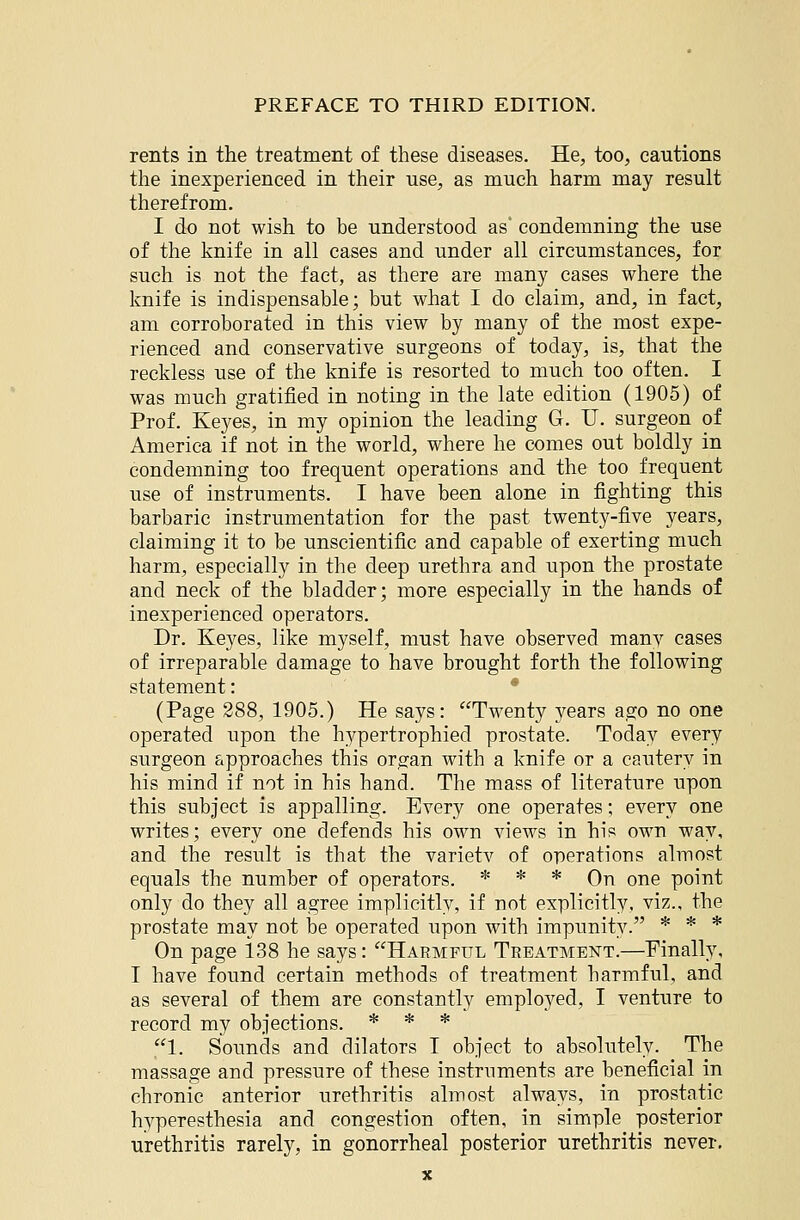 rents in the treatment of these diseases. He, too, cautions the inexperienced in their use, as much harm may result therefrom. I do not wish to be understood as' condemning the use of the knife in all cases and under all circumstances, for such is not the fact, as there are many cases where the knife is indispensable; but what I do claim, and, in fact, am corroborated in this view by many of the most expe- rienced and conservative surgeons of today, is, that the reckless use of the knife is resorted to much too often. I was much gratified in noting in the late edition (1905) of Prof. Keyes, in my opinion the leading G. U. surgeon of America if not in the world, where he comes out boldly in condemning too frequent operations and the too frequent use of instruments. I have been alone in fighting this barbaric instrumentation for the past twenty-five years, claiming it to be unscientific and capable of exerting much harm, especially in the deep urethra and upon the prostate and neck of the bladder; more especially in the hands of inexperienced operators. Dr. Keyes, like myself, must have observed many cases of irreparable damage to have brought forth the following statement: • (Page 288, 1905.) He says: Twenty years ago no one operated upon the hypertrophied prostate. Today every surgeon approaches this organ with a knife or a cautery in his mind if not in his hand. The mass of literature upon this subject is appalling. Every one operates; every one writes; every one defends his own views in his own way, and the result is that the varietv of operations almost equals the number of operators. * * * On one point only do they all agree implicitly, if not explicitly, viz., the prostate may not be operated upon with impunity. * * * On page 138 he says: Harmful Treatment.—Finally, I have found certain methods of treatment harmful, and as several of them are constantly employed, I venture to record my objections. * * * 1. Sounds and dilators I object to absolutely. The massage and pressure of these instruments are beneficial in chronic anterior urethritis almost always, in prostatic hyperesthesia and congestion often, in simple posterior urethritis rarely, in gonorrheal posterior urethritis never.