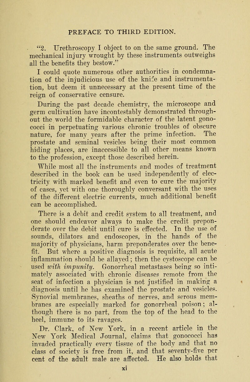 2. Urethroscopy I object to on the same ground. The mechanical injury wrought by these instruments outweighs all the benefits they bestow. I could quote numerous other authorities in condemna- tion of the injudicious use of the knife and instrumenta- tion, but deem it unnecessary at the present time of the reign of conservative censure. During the past decade chemistry, the microscope and germ cultivation have incontestably demonstrated through- out the world the formidable character of the latent gono- cocci in perpetuating various chronic troubles of obscure nature, for many years after the prime infection. The prostate and seminal vesicles being their most common hiding places, are inaccessible to all other means known to the profession, except those described herein. While most all the instruments and modes of treatment described in the book can be used independently of elec- tricity with marked benefit and even to cure the majority of cases, yet with one thoroughly conversant with the uses of the different electric currents, much additional benefit can be accomplished. There is a debit and credit system to all treatment, and one should endeavor always to make the credit prepon- derate over the debit until cure is effected. In the use of sounds, dilators and endoscopes, in the hands of the majority of physicians, harm preponderates over the bene- fit. But where a positive diagnosis is requisite, all acute inflammation should be allayed; then the cystoscope can be used tvitli impunity. Gonorrheal metastases being so inti- mately associated with chronic diseases remote from the seat of infection a physician is not justified in making a diagnosis until he has examined the prostate and vesicles. Synovial membranes, sheaths of nerves, and serous mem- branes are especially marked for gonorrheal poison; al- though there is no part, from the top of the head to the heel, immune to its ravages. Dr. Clark, of ISTew York, in a recent article in the New York Medical Journal, claims that gonococci has invaded practically every tissue of the body and that no class of society is free from it, and that seventy-five per cent of the adult male are affected. He also holds that