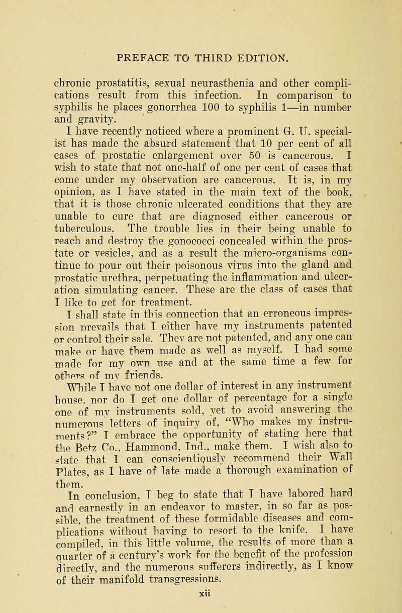 chronic prostatitis, sexual neurasthenia and other compli- cations result from this infection. In comparison to syphilis he places gonorrhea 100 to syphilis 1—in number and gravity. I have recently noticed where a prominent G. TJ. special- ist has made the absurd statement that 10 per cent of all cases of prostatic enlargement over 50 is cancerous. I wish to state that not one-half of one per cent of cases that come under my observation are cancerous. It is, in my opinion, as I have stated in the main text of the book, that it is those chronic ulcerated conditions that they are unable to cure that are diagnosed either cancerous or tuberculous. The trouble lies in their being unable to reach and destroy the gonococci concealed within the pros- tate or vesicles, and as a result the micro-organisms con- tinue to pour out their poisonous virus into the gland and prostatic urethra, perpetuating the inflammation and ulcer- ation simulating cancer. These are the class of cases that I like to set for treatment. I shall state in this connection that an erroneous impres- sion prevails that I either have my instruments patented or control their sale. Thev are not patented, and any one can make or have them made as well as myself. I had some made for my own use and at the same time a few for others of mv friends. While I have not one dollar of interest in any instrument house, nor do I get one dollar of percentage for a single one of mv instruments sold, yet to avoid answering the numerous letters of inquiry of, Who makes my instru- ments? I embrace the opportunity of stating here that the Betz Co., Hammond, Ind., make them. I wish also to state that I can conscientiQusly recommend their_ Wall Plates, as I have of late made a thorough examination of them. In conclusion, I beg to state that I have labored hard and earnestly in an endeavor to master, in so far as pos- sible, the treatment of these formidable diseases and com- plications without having to resort to the knife. I have compiled, in this little volume, the results of more than a quarter of a century's work for the benefit of the profession directly, and the numerous sufferers indirectly, as I know of their manifold transgressions.