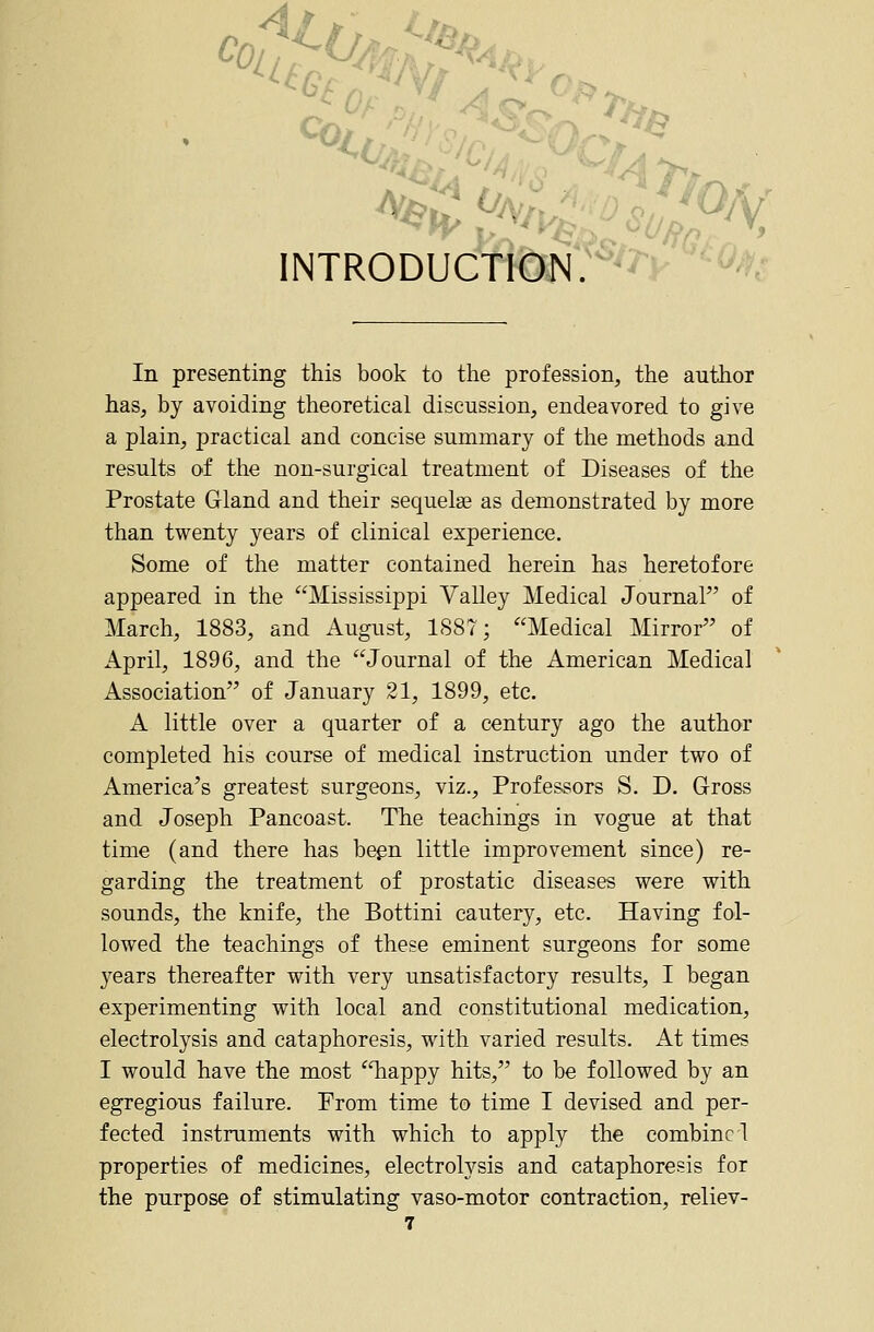 INTRODUCTION.'^^^J' ''^^i In presenting this book to the profession, the author has, by avoiding theoretical discussion, endeavored to give a plain, practical and concise summary of the methods and results of the non-surgical treatment of Diseases of the Prostate Gland and their sequela? as demonstrated by more than twenty years of clinical experience. Some of the matter contained herein has heretofore appeared in the Mississippi Valley Medical Journal of March, 1883, and August, 1887; Medical Mirror of April, 1896, and the Journal of the American Medical Association of January 21, 1899, etc. A little over a quarter of a century ago the author completed his course of medical instruction under two of America's greatest surgeons, viz.. Professors S. D. G-ross and Joseph Pancoast. The teachings in vogue at that time (and there has begn little improvement since) re- garding the treatment of prostatic diseases were with sounds, the knife, the Bottini cautery, etc. Having fol- lowed the teachings of these eminent surgeons for some years thereafter with very unsatisfactory results, I began experimenting with local and constitutional medication, electrolysis and cataphoresis, with varied results. At times I would have the most Tiappy hits, to be followed by an egregious failure. From time to time I devised and per- fected instruments with which to apply the combine! properties of medicines, electrolysis and cataphoresis for the purpose of stimulating vaso-motor contraction, reliev-