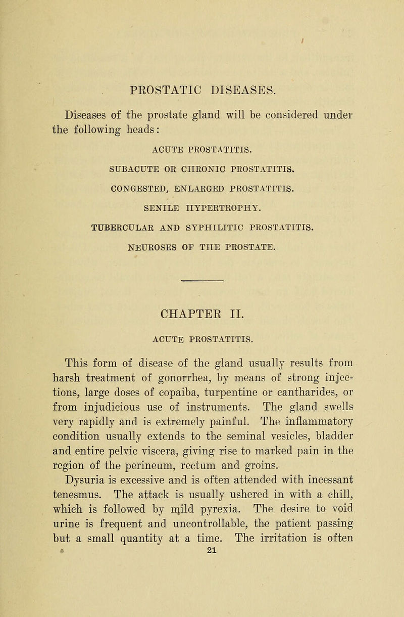 PEOSTATIC DISEASES. Diseases of the prostate gland will be considered under the following heads: ACUTE PROSTATITIS. SUBACUTE OR CHRONIC PROSTATITIS. CONGESTED^ ENLARGED PROSTATITIS. SENILE HYPERTROPHY. TUBERCULAR AND SYPHILITIC PROSTATITIS. NEUROSES OF THE PROSTATE. CHAPTEE II. ACUTE PROSTATITIS. This form of disease of the gland usually results from harsh treatment of gonorrhea, by means of strong injec- tions, large doses of copaiba, turpentine or cantharides, or from injudicious use of instruments. The gland swells very rapidly and is extremely painful. The inflammatory condition usually extends to the seminal vesicles, bladder and entire pelvic viscera, giving rise to marked pain in the region of the perineum, rectum and groins. Dysuria is excessive and is often attended with incessant tenesmus. The attack is usually ushered in with a chill, which is followed by njild pyrexia. The desire to void urine is frequent and uncontrollable, the patient passing but a small quantity at a time. The irritation is often