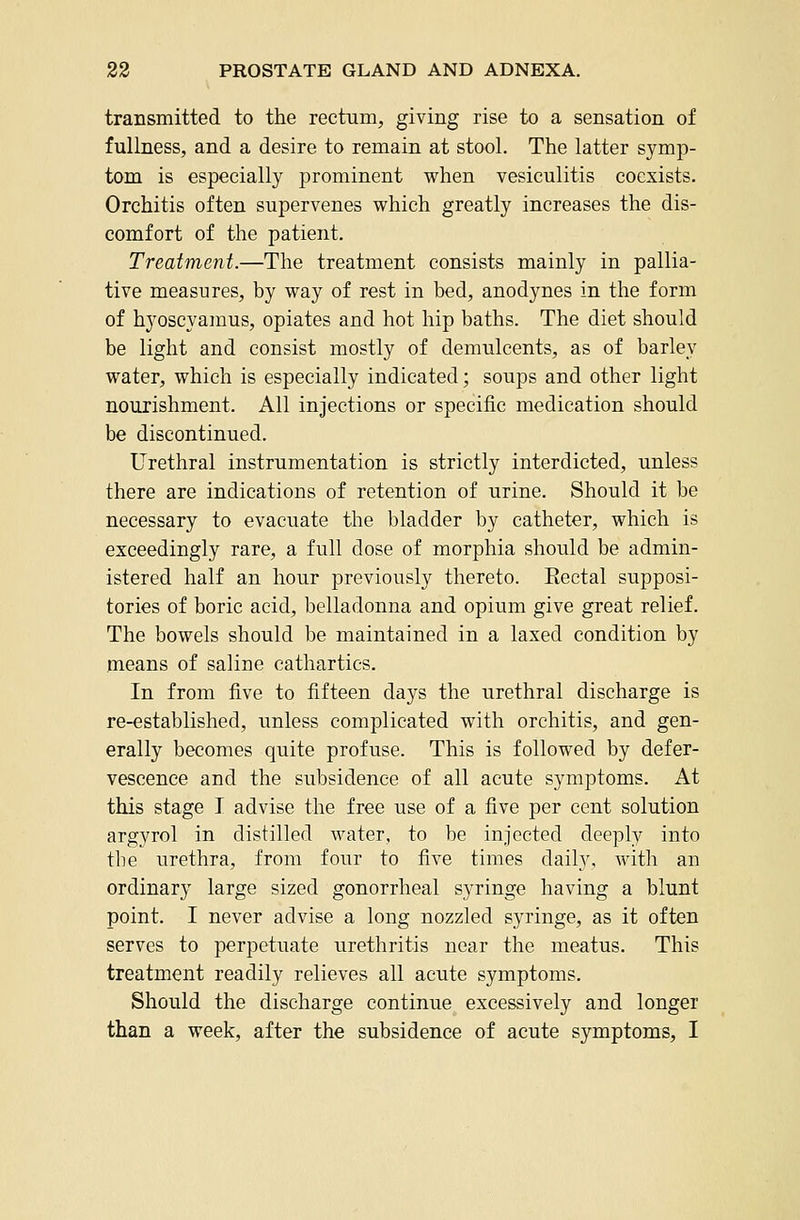 transmitted to the rectum, giving rise to a sensation of fullness, and a desire to remain at stool. The latter symp- tom is especially prominent when vesiculitis coexists. Orchitis often supervenes which greatly increases the dis- comfort of the patient. Treatment.—The treatment consists mainly in pallia- tive measures, by way of rest in bed, anodynes in the form of hyoscyajnus, opiates and hot hip baths. The diet should be light and consist mostly of demulcents, as of barley water, which is especially indicated; soups and other light nourishment. All injections or specific medication should be discontinued. Urethral instrumentation is strictly interdicted, unless there are indications of retention of urine. Should it be necessary to evacuate the bladder by catheter, which is exceedingly rare, a full dose of morphia should be admin- istered half an hour previously thereto. Eectal supposi- tories of boric acid, belladonna and opium give great relief. The bowels should be maintained in a laxed condition by means of saline cathartics. In from five to fifteen days the urethral discharge is re-established, unless complicated with orchitis, and gen- erally becomes quite profuse. This is followed by defer- vescence and the subsidence of all acute symptoms. At this stage I advise the free use of a five per cent solution argyrol in distilled water, to be injected deeply into the urethra, from four to five times daily, with an ordinary large sized gonorrheal syringe having a blunt point. I never advise a long nozzled syringe, as it often serves to perpetuate urethritis near the meatus. This treatment readily relieves all acute symptoms. Should the discharge continue excessively and longer than a week, after the subsidence of acute symptoms, I