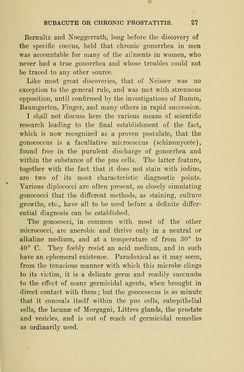 Bernultz and Noeggerrath^ long before the discovery of the specific coccus, held that chronic gonorrhea in men was accountable for many of the ailments in women, who never had a true gonorrhea and whose troubles could not be traced to any other source. Like most great discoveries, that of IsTeisser was no exception to the general rule, and was met with strenuous opposition, until confirmed by the investigations of Bumm, Baumgarten, Finger, and many others in rapid succession. I shall not discuss here the various means of scientific research leading to the final establishment of the fact, which is now recognized as a proven postulate, that the gonococcus is a facultative micrococcus (schizomycete), found free in the purulent discharge of gonorrhea and within the substance of the pus cells. The latter feature, together with the fact that it does not stain with iodine, are two of its most characteristic diagnostic points. Various diplococci are often present, so closely simulating gonococci that the different methods, as staining, culture gi'owths, etc., have all to be used before a definite differ- ential diagnosis can be established. The gonococci, in common with most of the other micrococci, are anerobie and thrive only in a neutral or alkaline medium, and at a temperature of from 30° to 40° C. They feebly resist an acid medium, and in such have an ephemeral existence. Paradoxical as it may seem, from the tenacious manner with which this microbe clings to its victim, it is a delicate germ and readily succumbs to the effect of many germicidal agents, when brought in direct contact with them; but the gonococcus is so minute that it conceals itself within the pus cells, subepithelial cells, the lacuna of Morgagni, Littres glands, the prostate and vesicles, and is out of reach of germicidal remedies as ordinarily used.