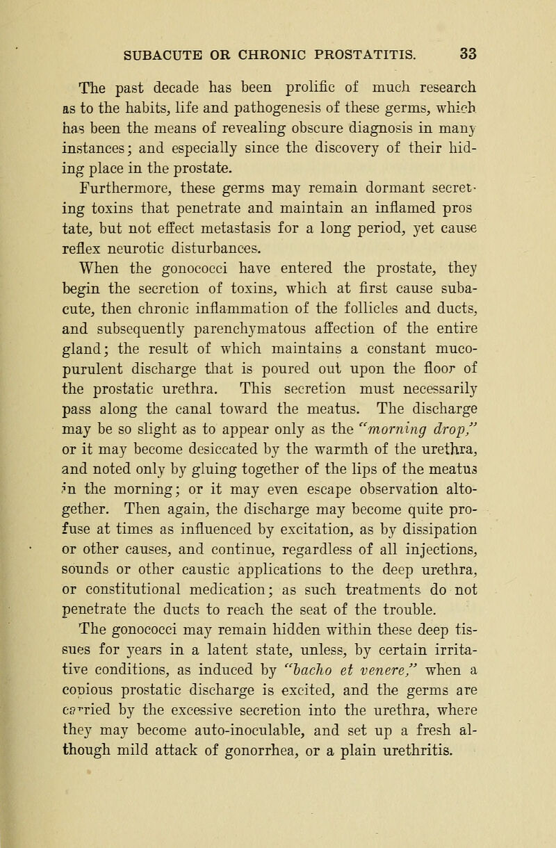 The past decade has been prolific of much research as to the habits, life and pathogenesis of these germs, which has been the means of revealing obscure diagnosis in many instances; and especially since the discovery of their hid- ing place in the prostate. Furthermore, these germs may remain dormant secret- ing toxins that penetrate and maintain an inflamed pros tate, but not effect metastasis for a long period, yet cause reflex neurotic disturbances. When the gonococci have entered the prostate, they begin the secretion of toxins, which at first cause suba- cute, then chronic inflammation of the follicles and ducts, and subsequently parenchymatous affection of the entire gland; the result of which maintains a constant muco- purulent discharge tliat is poured out upon the floor of the prostatic urethra. This secretion must necessarily pass along the canal toward the meatus. The discharge may be so slight as to appear only as the morning drop, or it may become desiccated by the warmth of the urethra, and noted only by gluing together of the lips of the meatus ?n the morning; or it may even escape observation alto- gether. Then again, the discharge may become quite pro- fuse at times as influenced by excitation, as by dissipation or other causes, and continue, regardless of all injections, sounds or other caustic applications to the deep urethra, or constitutional medication; as such treatments do not penetrate the ducts to reach the seat of the trouble. The gonococci may remain hidden within these deep tis- sues for years in a latent state, unless, by certain irrita- tive conditions, as induced by haclio et venere when a conious prostatic discharge is excited, and the germs are cff^ried by the excessive secretion into the urethra, where they may become auto-inoculable, and set up a fresh al- though mild attack of gonorrhea, or a plain urethritis.