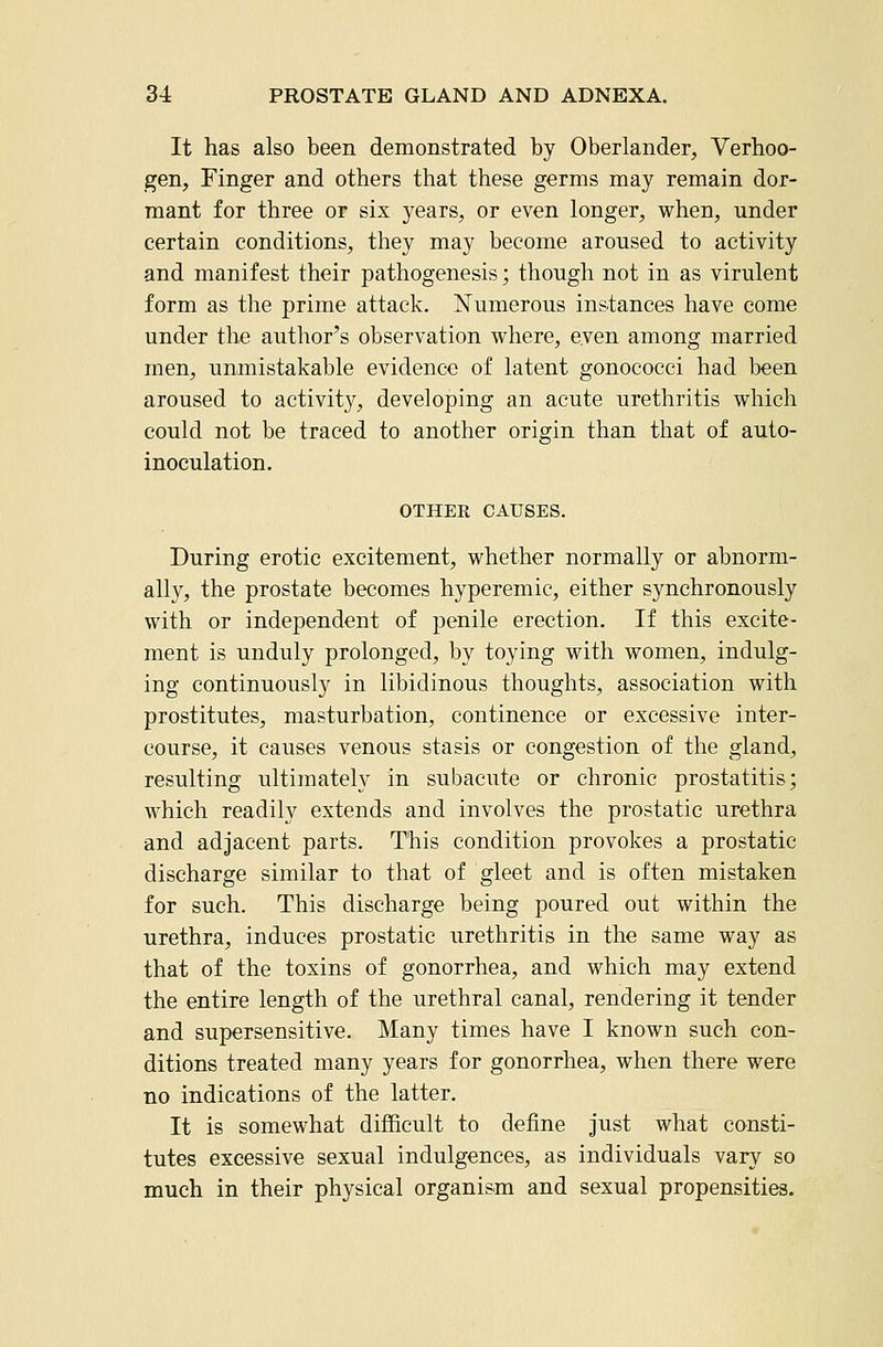 It has also been demonstrated by Oberlander, Verhoo- gen. Finger and others that these germs may remain dor- mant for three or six years, or even longer, when, under certain conditions, they may become aroused to activity and manifest their pathogenesis; though not in as virulent form as the prime attack. Numerous instances have come under the author's observation where, even among married men, unmistakable evidence of latent gonococci had been aroused to activity, developing an acute urethritis which could not be traced to another origin than that of auto- inoculation. OTHER CAUSES. During erotic excitement, whether normally or abnorm- ally, the prostate becomes hyperemic, either synchronously with or independent of penile erection. If this excite- ment is unduly prolonged, by toying with women, indulg- ing continuously in libidinous thoughts, association with prostitutes, masturbation, continence or excessive inter- course, it causes venous stasis or congestion of the gland, resulting ultimately in subacute or chronic prostatitis; which readily extends and involves the prostatic urethra and adjacent parts. This condition provokes a prostatic discharge similar to that of gleet and is often mistaken for such. This discharge being poured out within the urethra, induces prostatic urethritis in the same way as that of the toxins of gonorrhea, and which may extend the entire length of the urethral canal, rendering it tender and supersensitive. Many times have I known such con- ditions treated many years for gonorrhea, when there were no indications of the latter. It is somewhat difficult to define just what consti- tutes excessive sexual indulgences, as individuals vary so much in their physical organism and sexual propensities.