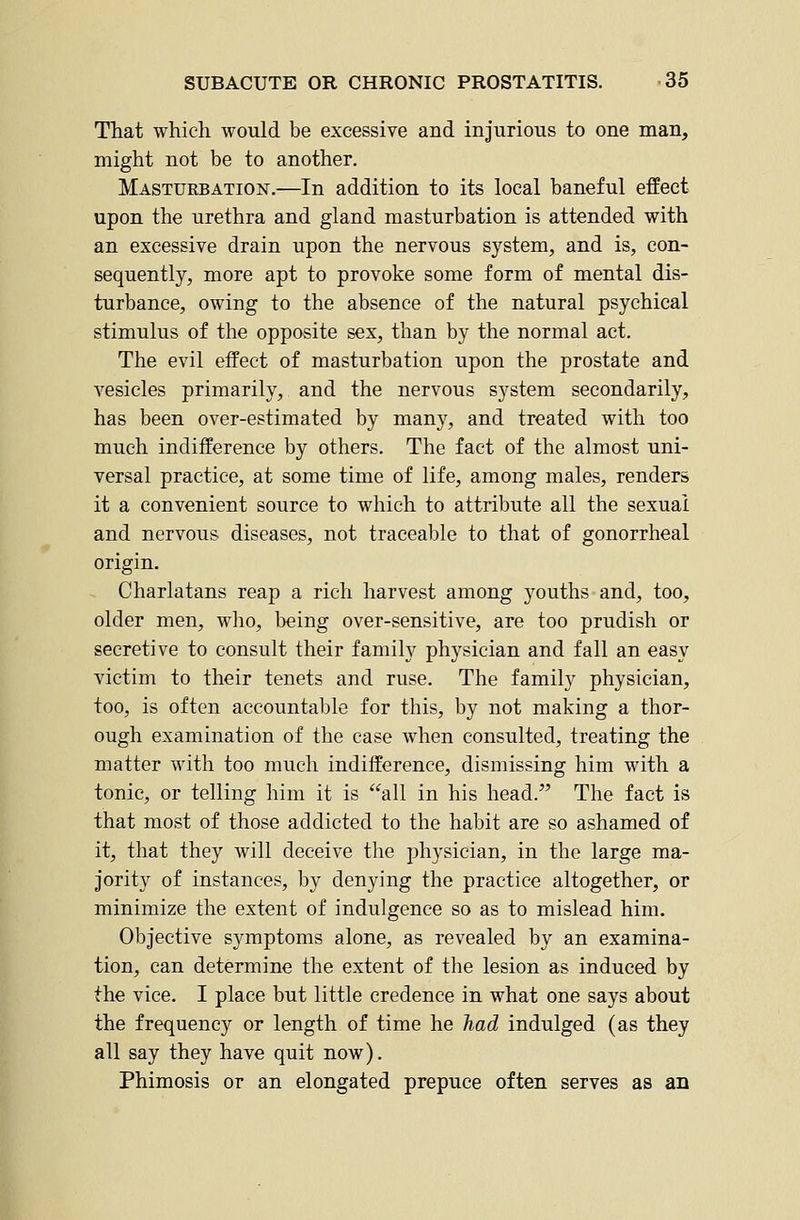 That which would be excessive and injurious to one man, might not be to another. Masturbation.—In addition to its local baneful effect upon the urethra and gland masturbation is attended with an excessive drain upon the nervous system, and is, con- sequently, more apt to provoke some form of mental dis- turbance, owing to the absence of the natural psychical stimulus of the opposite sex, than by the normal act. The evil effect of masturbation upon the prostate and vesicles primarily, and the nervous system secondarily, has been over-estimated by many, and treated with too much indifference by others. The fact of the almost uni- versal practice, at some time of life, among males, renders it a convenient source to which to attribute all the sexual and nervous diseases, not traceable to that of gonorrheal origin. Charlatans reap a rich harvest among youths and, too, older men, who, being over-sensitive, are too prudish or secretive to consult their family physician and fall an easy victim to their tenets and ruse. The family physician, too, is often accountable for this, by not making a thor- ough examination of the case when consulted, treating the matter with too much indifference, dismissing him with a tonic, or telling him it is all in his head. The fact is that most of those addicted to the habit are so ashamed of it, that they will deceive the physician, in the large ma- jority of instances, by denying the practice altogether, or minimize the extent of indulgence so as to mislead him. Objective symptoms alone, as revealed by an examina- tion, can determine the extent of the lesion as induced by the vice. I place but little credence in what one says about the frequency or length of time he Tiad indulged (as they all say they have quit now). Phimosis or an elongated prepuce often serves as an