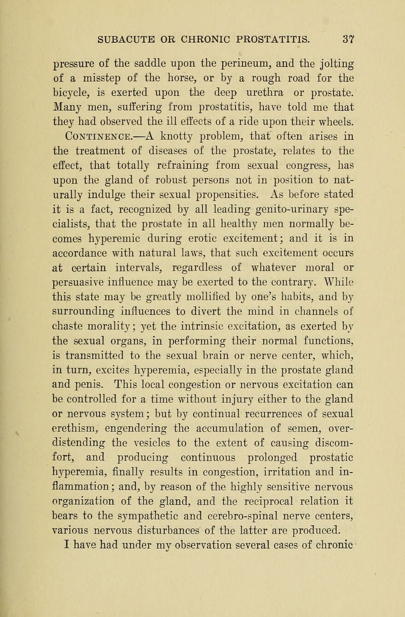 pressure of the saddle upon the perineum, and the jolting of a misstep of the horse, or by a rough road for the bicycle, is exerted upon the deep urethra or prostate. Many men, suffering from prostatitis, have told me that they had observed the ill effects of a ride upon their wheels. Continence.—A knotty problem, that' often arises in the treatment of diseases of the prostate, relates to the effect, that totally refraining from sexual congress, has upon the gland of robust persons not in position to nat- urally indulge their sexual propensities. As before stated it is a fact, recognized by all leading genito-urinary spe- cialists, that the prostate in all healthy men normally be- comes hyperemic during erotic excitement; and it is in accordance with natural laws, that such excitement occurs at certain intervals, regardless of whatever moral or persuasive influence may be exerted to the contrary. While this state may be greatly mollified by one's habits, and by surrounding influences to divert the mind in channels of chaste morality; yet the intrinsic excitation, as exerted by the sexual organs, in performing their normal functions, is transmitted to the sexual brain or nerve center, which, in turn, excites hyperemia, especially in the prostate gland and penis. This local congestion or nervous excitation can be controlled for a time without injury either to the gland or nervous system; but by continual recurrences of sexual erethism, engendering the accumulation of semen, over- distending the vesicles to the extent of causing discom- fort, and producing continuous prolonged prostatic hyperemia, finally results in congestion, irritation and in- flammation ; and, by reason of the highly sensitive nervous organization of the gland, and the reciprocal relation it bears to the sympathetic and cerebro-spinal nerve centers, various nervous disturbances of the latter are produced. I have had under mv observation several cases of chronic