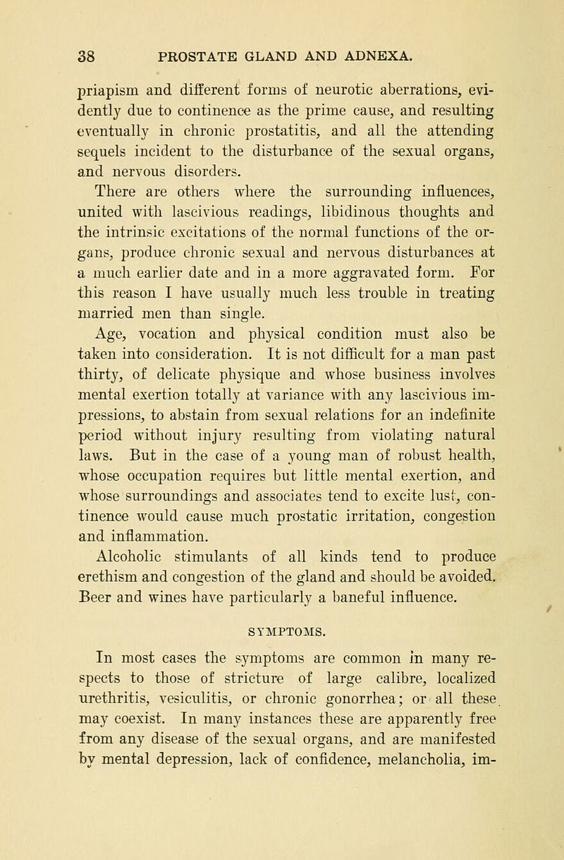 priapism and different forms of neurotic aberrations, evi- dently due to continence as the prime cause, and resulting eventually in chronic prostatitis, and all the attending sequels incident to the disturbance of the sexual organs, and nervous disorders. There are others where the surrounding influences, united with lascivious readings, libidinous thoughts and the intrinsic excitations of the normal functions of the or- gans, produce chronic sexual and nervous disturbances at a much earlier date and in a more aggravated form. For this reason I have usually much less trouble in treating married men than single. Age, vocation and physical condition must also be taken into consideration. It is not difficult for a man past thirty, of delicate physique and whose business involves mental exertion totally at variance with any lascivious im- pressions, to abstain from sexual relations for an indefinite period without injury resulting from violating natural laws. But in the case of a young man of robust health, whose occupation requires but little mental exertion, and whose surroundings and associates tend to excite lust, con- tinence would cause much prostatic irritation, congestion and inflammation. Alcoholic stimulants of all kinds tend to produce erethism and congestion of the gland and should be avoided. Beer and wines have particularly a baneful influence. SYMPTOMS. In most cases the symptoms are common in many re- spects to those of stricture of large calibre, localized urethritis, vesiculitis, or chronic gonorrhea; or all these may coexist. In many instances these are apparently free from any disease of the sexual organs, and are manifested by mental depression, lack of confidence, melancholia, im-