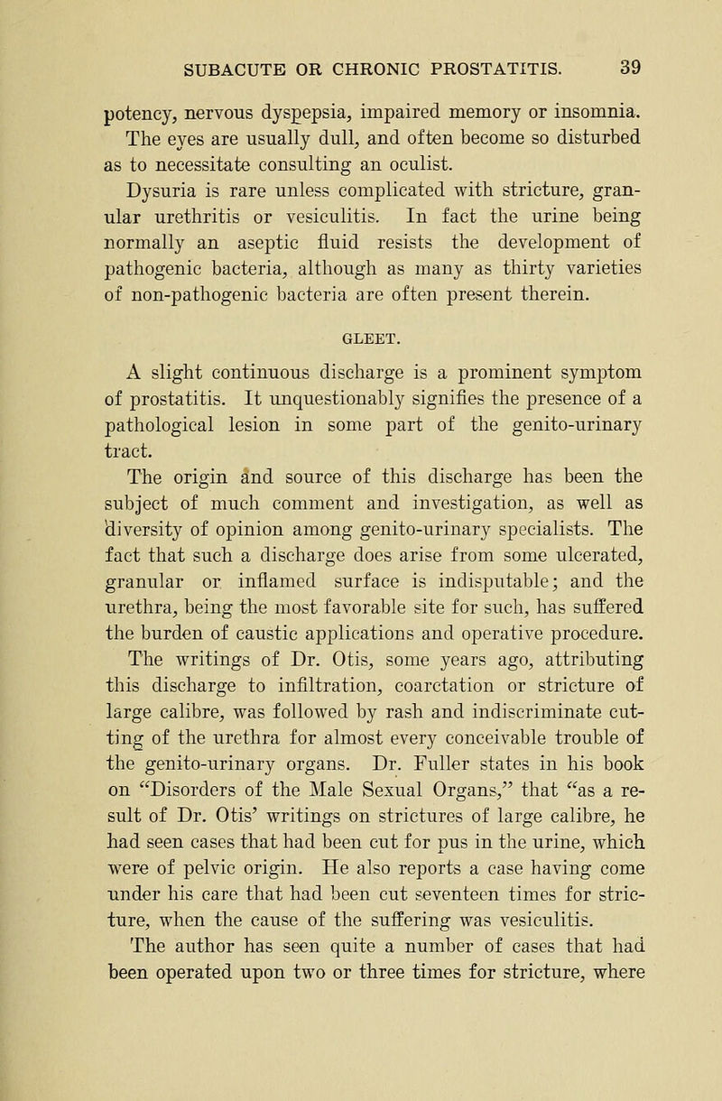 potency, nervous dyspepsia, impaired memory or insomnia. The eyes are usually dull, and often become so disturbed as to necessitate consulting an oculist. Dysuria is rare unless complicated with stricture, gran- ular urethritis or vesiculitis. In fact the urine being normally an aseptic fluid resists the development of pathogenic bacteria, although as many as thirty varieties of non-pathogenic bacteria are often present therein. GLEET. A slight continuous discharge is a prominent symptom of prostatitis. It unquestionably signifies the presence of a pathological lesion in some part of the genito-urinary tract. The origin £ind source of this discharge has been the subject of much comment and investigation, as well as diversity of opinion among genito-urinary specialists. The fact that such a discharge does arise from some ulcerated, granular or inflamed surface is indisputable; and the urethra, being the most favorable site for such, has suffered the burden of caustic applications and operative procedure. The writings of Dr. Otis, some years ago, attributing this discharge to infiltration, coarctation or stricture of large calibre, was followed by rash and indiscriminate cut- ting of the urethra for almost every conceivable trouble of the genito-urinary organs. Dr. Fuller states in his book on Disorders of the Male Sexual Organs, that as a re- sult of Dr. Otis' writings on strictures of large calibre, he had seen cases that had been cut for pus in the urine, which were of pelvic origin. He also reports a case having come under his care that had been cut seventeen times for stric- ture, when the cause of the suffering was vesiculitis. The author has seen quite a number of cases that had been operated upon two or three times for stricture, where