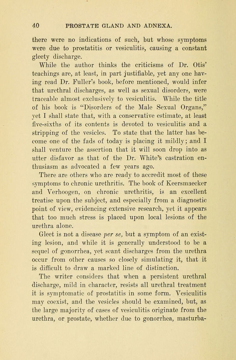 there were no indications of such, but whose symptoms were due to prostatitis or vesiculitis, causing a constant gleety discharge. While the author thinks the criticisms of Dr. Otis' teachings are, at least, in part justifiable, yet any one hav- ing read Dr. Fuller's book, before mentioned, would infer that urethral discharges, as well as sexual disorders, were traceable almost exclusively to vesiculitis. While the title of his book is Disorders of the Male Sexual Organs, yet I shall state that, with a conservative estimate, at least five-sixths of its contents is devoted to vesiculitis and a stripping of the vesicles. To state that the latter has be- come one of the fads of today is placing it mildly; and I shall venture the assertion that it will soon drop into as utter disfavor as that of the Dr. White's castration en- thusiasm as advocated a few years ago. There are others who are ready to accredit most of these symptoms to chronic urethritis. The book of Keersmaecker and Verhoogen, on chronic urethritis, is an excellent treatise upon the subject, and especially from a diagnostic point of view, evidencing extensive research, yet it appears that too much stress is placed upon local lesions of the urethra alone. Gleet is not a disease per se, but a symptom of an exist- ing lesion, and while it is generally understood to be a sequel of gonorrhea, yet scant discharges from the urethra occur from other causes so closely simulating it, that it is difficult to draw a marked line of distinction. The writer considers that when a persistent urethral discharge, mild in character, resists all urethral treatment it is symptomatic of prostatitis in some form. Vesiculitis may coexist, and the vesicles should be examined, but, as the large majority of cases of vesiculitis originate from the urethra, or prostate, whether due to gonorrhea, masturba-