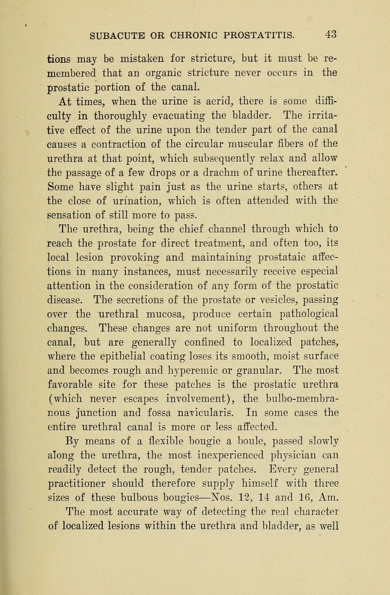 tions may be mistaken for stricture, but it must be re- membered that an organic stricture never occurs in the prostatic portion of the canal. At times, when the urine is acrid, there is some diffi- culty in thoroughly evacuating the bladder. The irrita- tive effect of the urine upon the tender part of the canal causes a contraction of the circular muscular fibers of the urethra at that point, which subsequently relax and allow the passage of a few drops or a drachm of urine thereafter. Some have slight pain just as the urine starts, others at the close of urination, which is often attended with the sensation of still more to pass. The urethra, being the chief channel through which to reach the prostate for direct treatment, and often too, its local lesion provoking and maintaining prostataic affec- tions in many instances, must necessarily receive especial attention in the consideration of any form of the prostatic disease. The secretions of the prostate or vesicles, passing over the urethral mucosa, produce certain pathological changes. These changes are not uniform throughout the canal, but are generally confined to localized patches, where the epithelial coating loses its smooth, moist surface and becomes rough and hyperemic or granular. The most favorable site for these patches is the prostatic urethra (which never escapes involvement), the bulbo-membra- nous junction and fossa navicularis. In some cases the entire urethral canal is more or less affected. By means of a flexible bougie a boule, passed slowly along the urethra, the most inexperienced physician can readily detect the rough, tender patches. Every general practitioner should therefore supply himself with three sizes of these bulbous bougies—Nos. 12, 14 and 16, Am. The most accurate way of detecting the real character of localized lesions within the urethra and bladder, as well