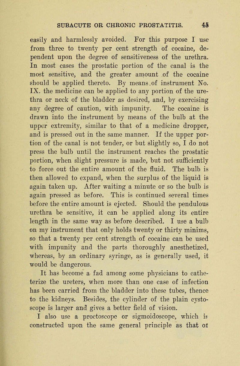 easily and harmlessly avoided. For this purpose I use from three to twenty per cent strength of cocaine, de- pendent upon the degree of sensitiveness of the urethra. In most cases the prostatic portion of the canal is the most sensitive, and the greater amount of the cocaine should be applied thereto. By means.of instrument No. IX. the medicine can be applied to any portion of the ure- thra or neck of the bladder as desired, and, by exercising any degree of caution, with impunity. The cocaine is drawn into the instrument by means of the bulb at the upper extremity, similar to that of a medicine dropper, and is pressed out in the same manner. If the upper por- tion of the canal is not tender, or but slightly so, I do not press the bulb until the instrument reaches the prostatic portion, when slight pressure is made, but not sufficiently to force out the entire amount of the fluid. The bulb is then allowed to expand, when the surplus of the liquid is again taken up. After waiting a minute or so the bulb is again pressed as before. This is continued several times before the entire amount is ejected. Should the pendulous urethra be sensitive, it can be applied along its entire length in the same way as before described. I use a bulb on my instrument that only holds twenty or thirty minims, so that a twenty per cent strength of cocaine can be used with impunity and the parts thoroughly anesthetized, whereas, by an ordinary syringe, as is generally used, it would be dangerous. It has become a fad among some physicians to cathe- terize the ureters, when more than one case of infection has been carried from the bladder into these tubes, thence to the kidneys. Besides, the cylinder of the plain cysto- scope is larger and gives a better field of vision. I also use a proctoscope or sigmoidoscope, which is constructed upon the same general principle as that ol