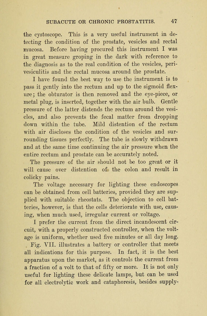 the cystoscope. This is a very useful instrument in de- tecting the condition of the prostate, vesicles and rectal mucosa. Before having procured this instrument I was in great measure groping in the dark with reference to the diagnosis as to the real condition of the vesicles, peri- vesiculitis and the rectal mucosa around the prostate. I have found the best way to use the instrument is to pass it gently into the rectum and up to the sigmoid flex- ure; the obturator is then removed and the eye-piece, or metal plug, is inserted, together with the air bulb. Gentle pressure of the latter distends the rectum around the vesi- cles, and also prevents the fecal matter from dropping down within the tube. Mild distention of the rectum with air discloses the condition of the vesicles and sur- rounding tissues perfectly. The tube is slowly withdrawn and at the same time continuing the air pressure when the entire rectum and prostate can be accurately noted. The pressure of the air should not be too great or it will cause over distention of the colon and result in colicky pains. The voltage necessary for lighting these endoscopes can be obtained from cell batteries, provided they are sup- plied with suitable rheostats. The objection to cell bat- teries, however, is that the cells deteriorate with use, caus- ing, when much used, irregular current or voltage. I prefer the current from the direct incandescent cir- cuit, with a properly constructed controller, when the volt- age is uniform, whether used five minutes or all day long. Fig. VII. illustrates a battery or controller that meets all indications for this purpose. In fact, it is the best apparatus upon the market, as it controls the current from a fraction of a volt to that of fifty or more. It is not only useful for lighting these delicate lamps, but can be used for all electrolytic work and cataphoresis, besides supply-