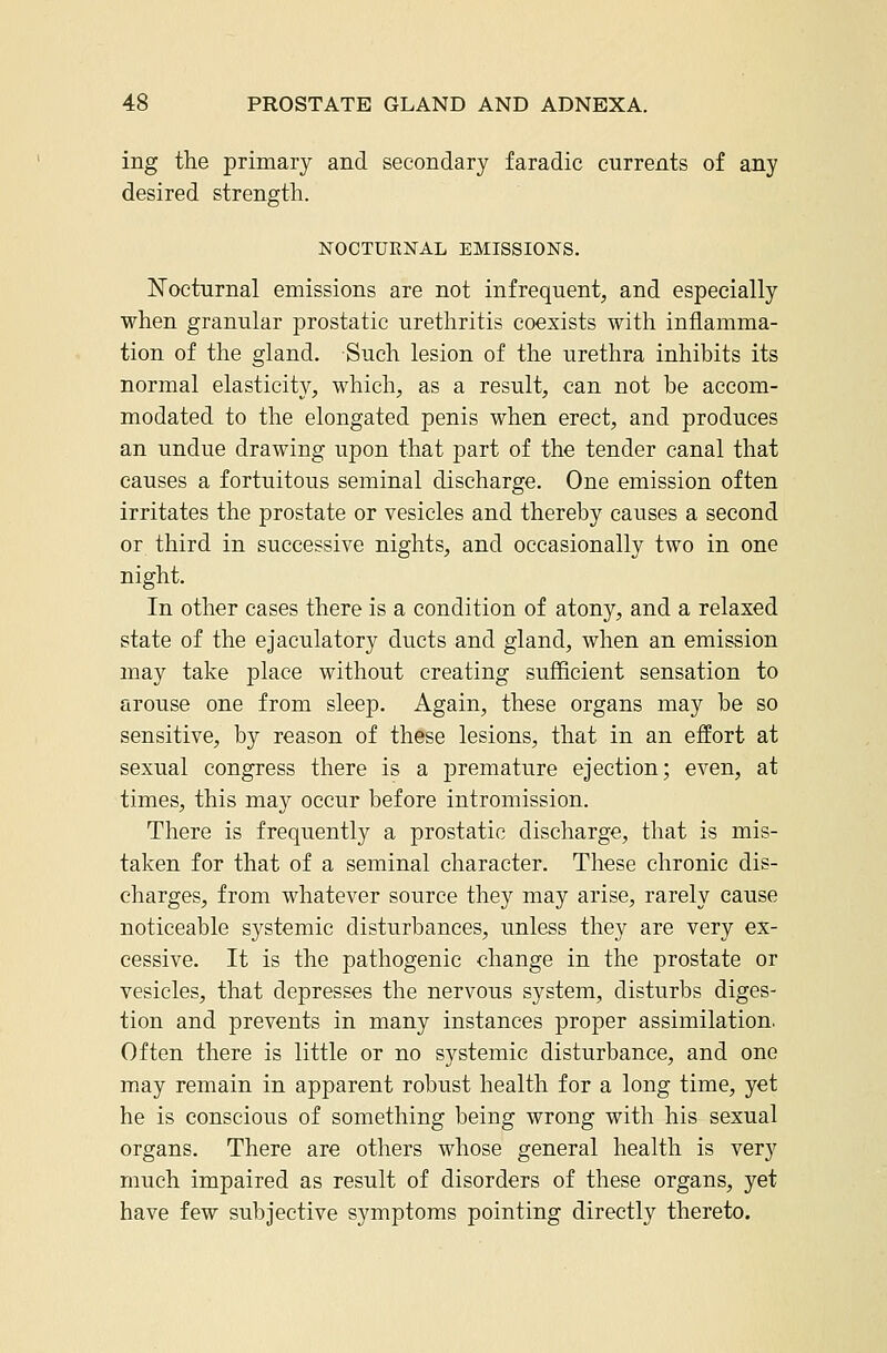 ing the primary and secondary faradic currents of any desired strength. NOCTUENAL EMISSIONS. Nocturnal emissions are not infrequent, and especially when granular prostatic urethritis coexists with inflamma- tion of the gland. Such lesion of the urethra inhibits its normal elasticity, which, as a result, can not be accom- modated to the elongated penis when erect, and produces an undue drawing upon that part of the tender canal that causes a fortuitous seminal discharge. One emission often irritates the prostate or vesicles and thereby causes a second or third in successive nights, and occasionally two in one night. In other cases there is a condition of atony, and a relaxed state of the ejaculatory ducts and gland, when an emission may take place without creating sufQcient sensation to arouse one from sleep. Again, these organs may be so sensitive, by reason of these lesions, that in an effort at sexual congress there is a premature ejection; even, at times, this may occur before intromission. There is frequently a prostatic discharge, that is mis- taken for that of a seminal character. These chronic dis- charges, from whatever source they may arise, rarely cause noticeable systemic disturbances, unless they are very ex- cessive. It is the pathogenic change in the prostate or vesicles, that depresses the nervous system, disturbs diges- tion and prevents in many instances proper assimilation. Often there is little or no systemic disturbance, and one may remain in apparent robust health for a long time, yet he is conscious of something being wrong with his sexual organs. There are others whose general health is very much impaired as result of disorders of these organs, yet have few subjective symptoms pointing directly thereto.