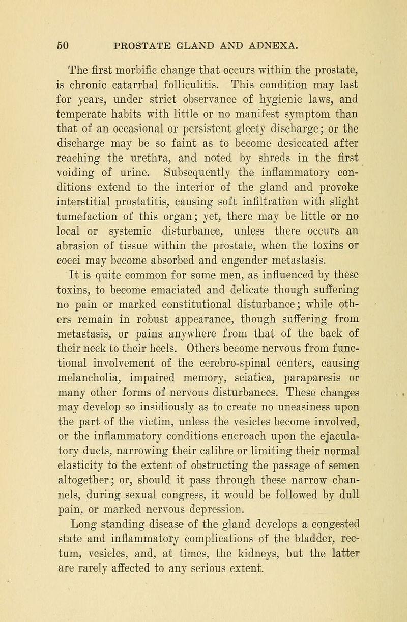 The first morbific change that occurs within the prostate, is chronic catarrhal folliculitis. This condition may last for years, under strict observance of hygienic laws, and temperate habits with little or no manifest symptom than that of an occasional or persistent gleety discharge; or the discharge may be so faint as to become desiccated after reaching the urethra, and noted by shreds in the first voiding of urine. Subsequently the inflammatory con- ditions extend to the interior of the gland and provoke interstitial prostatitis, causing soft infiltration with slight tumefaction of this organ; yet, there may be little or no local or systemic disturbance, unless there occurs an abrasion of tissue within the prostate, when the toxins or cocci may become absorbed and engender metastasis. It is quite common for some men, as influenced by these toxins, to become emaciated and delicate though suffering no pain or marked constitutional disturbance; while oth- ers remain in robust appearance, though suffering from metastasis, or pains anywhere from that of the back of their neck to their heels. Others become nervous from func- tional involvement of the cerebro-spinal centers, causing melancholia, impaired memor}', sciatica, paraparesis or many other forms of nervous disturbances. These changes may develop so insidiously as to create no uneasiness upon the part of the victim, unless the vesicles become involved, or the inflammatory conditions encroach uj)on the ejacula- tory ducts, narrowing their calibre or limiting their normal elasticity to the extent of obstructing the passage of semen altogether; or, should it pass through these narrow chan- nels, during sexual congress, it would be followed by dull pain, or marked nervous depression. Long standing disease of the gland develops a congested state and inflammatory complications of the bladder, rec- tum, vesicles, and, at times, the kidneys, but the latter are rarely affected to any serious extent.