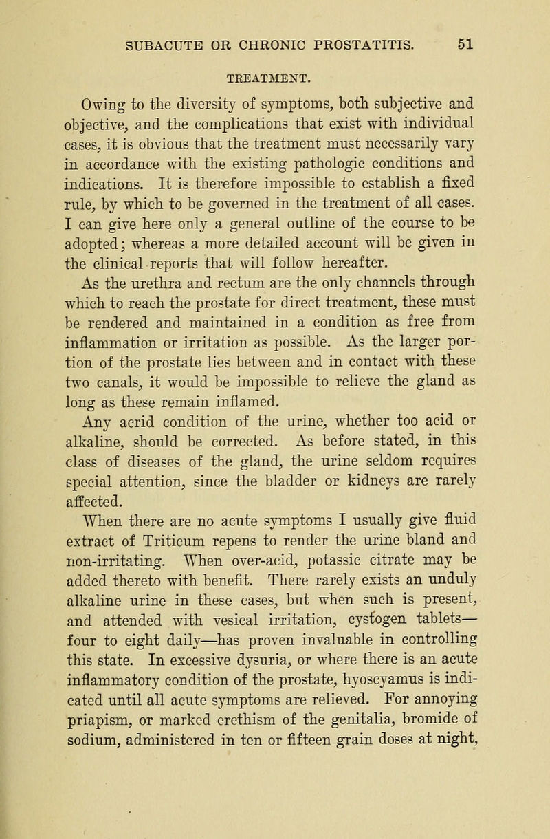 TREATMENT. Owing to tlie diversity of symptoms, botli subjective and objective, and the complications tliat esist with individual cases, it is obvious that the treatment must necessarily vary in accordance with the existing pathologic conditions and indications. It is therefore impossible to establish a fixed rule, by which to be governed in the treatment of all cases. I can give here only a general outline of the course to be adopted; whereas a more detailed account will be given in the clinical reports that will follow hereafter. As the urethra and rectum are the only channels through which to reach the prostate for direct treatment, these must be rendered and maintained in a condition as free from inflammation or irritation as possible. As the larger por- tion of the prostate lies between and in contact with these two canals, it would be impossible to relieve the gland as long as these remain inflamed. Any acrid condition of the urine, whether too acid or alkaline, should be corrected. As before stated, in this class of diseases of the gland, the urine seldom requires special attention, since the bladder or kidneys are rarely affected. When there are no acute symptoms I usually give fluid extract of Triticum repens to render the urine bland and non-irritating. When over-acid, potassic citrate may be added thereto with benefit. There rarely exists an unduly alkaline urine in these cases, but when such is present, and attended with vesical irritation, cystogen tablets— four to eight daily—has proven invaluable in controlling this state. In excessive dysuria, or where there is an acute inflammatory condition of the prostate, hyoscyamus is indi- cated until all acute symptoms are relieved. For annoying priapism, or marked erethism of the genitalia, bromide of sodium, administered in ten or fifteen grain doses at night.