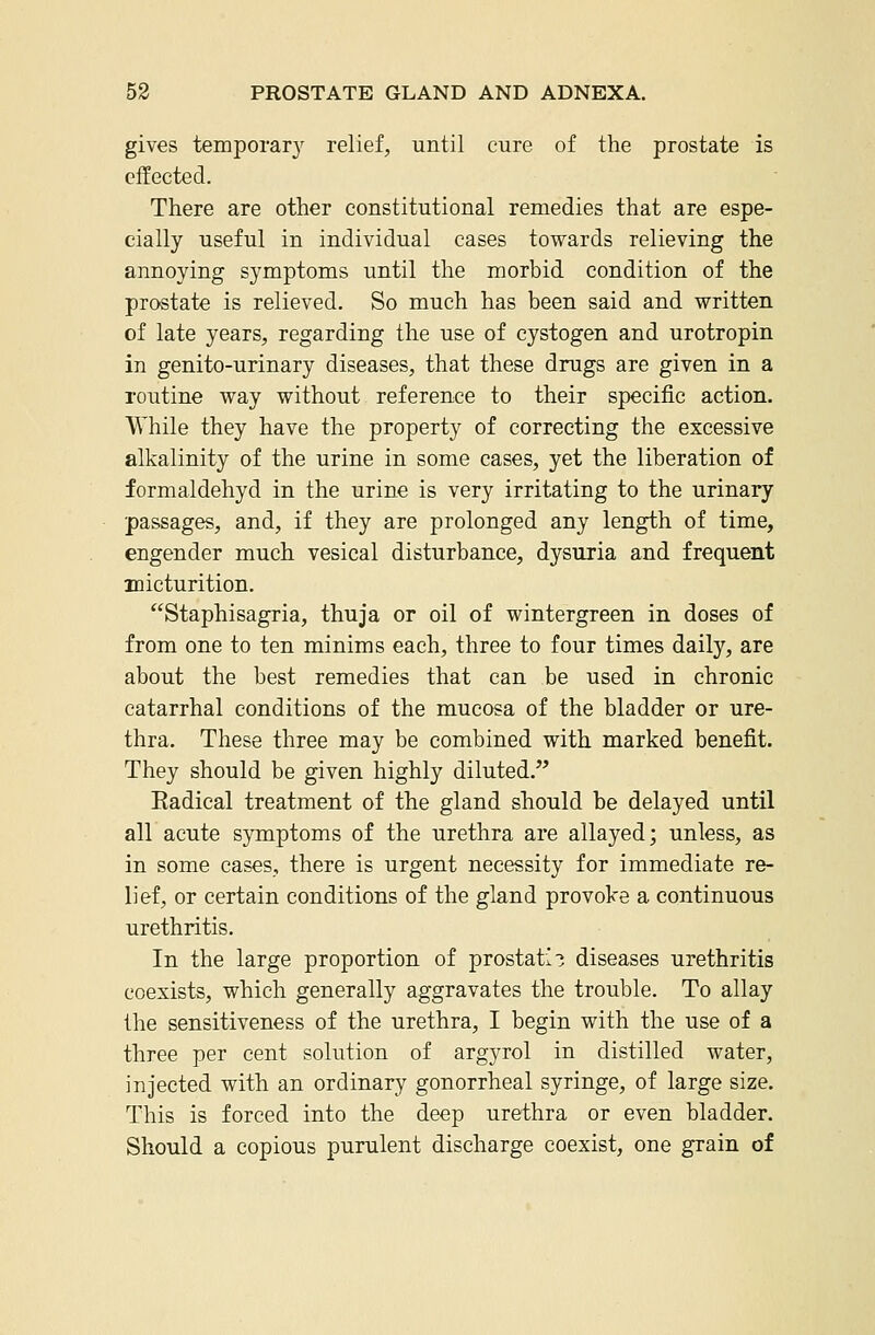 gives temporal}^ relief, until cure of the prostate is effected. There are other constitutional remedies that are espe- cially useful in individual cases towards relieving the annoying symptoms until the morbid condition of the prostate is relieved. So much has been said and written of late years, regarding the use of cystogen and urotropin in genito-urinary diseases, that these drugs are given in a routine way without reference to their specific action. While they have the property of correcting the excessive alkalinity of the urine in some cases, yet the liberation of formaldehyd in the urine is very irritating to the urinary passages, and, if they are prolonged any length of time, engender much vesical disturbance, dysuria and frequent micturition. Staphisagria, thuja or oil of wintergreen in doses of from one to ten minims each, three to four times daily, are about the best remedies that can be used in chronic catarrhal conditions of the mucosa of the bladder or ure- thra. These three may be combined with marked benefit. They should be given highly diluted. Eadical treatment of the gland should be delayed until all acute symptoms of the urethra are allayed; unless, as in some cases, there is urgent necessity for immediate re- lief, or certain conditions of the gland provoke a continuous urethritis. In the large proportion of prostatic diseases urethritis coexists, which generally aggravates the trouble. To allay the sensitiveness of the urethra, I begin with the use of a three per cent solution of argyrol in distilled water, injected with an ordinary gonorrheal syringe, of large size. This is forced into the deep urethra or even bladder. Should a copious purulent discharge coexist, one grain of