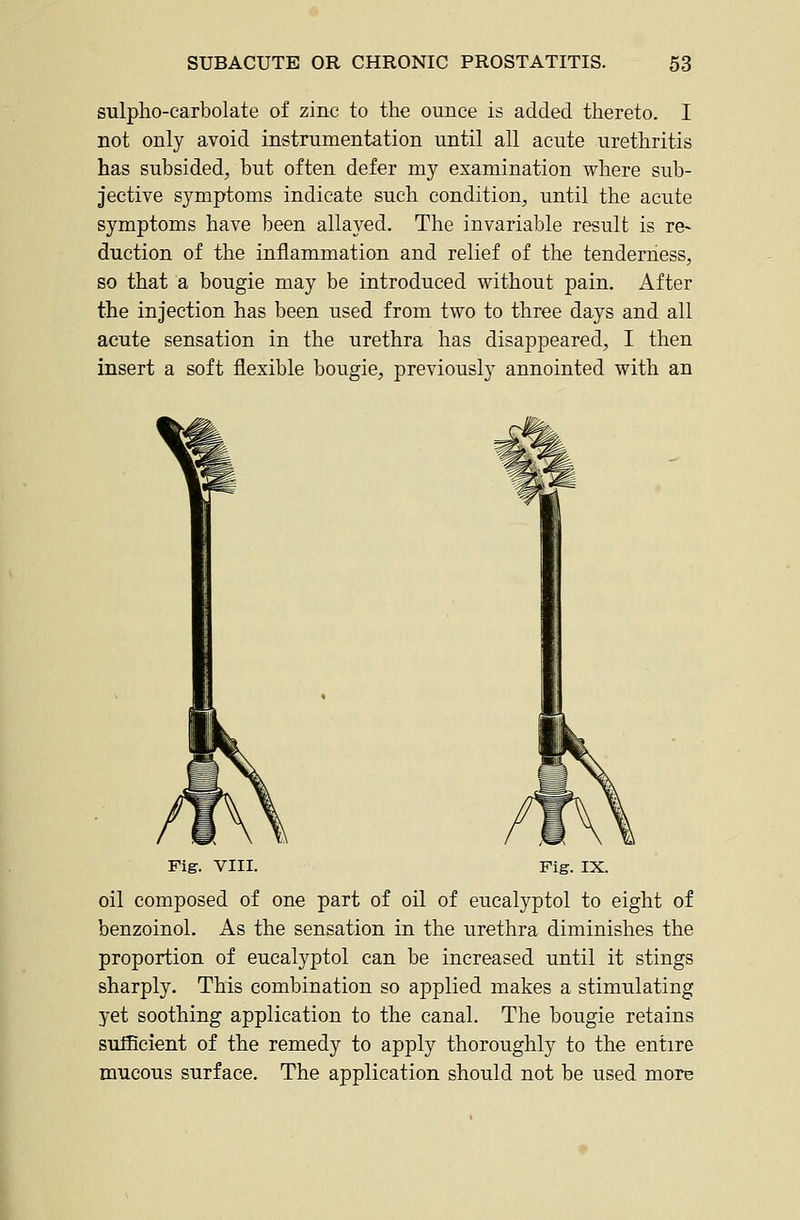 sulpho-carbolate of zinc to the ounce is added thereto. I not only avoid instrumentation until all acute urethritis has subsided, but often defer my examination where sub- jective symptoms indicate such condition, until the acute symptoms have been allayed. The invariable result is re- duction of the inflammation and relief of the tenderness, so that a bougie may be introduced without pain. After the injection has been used from two to three days and all acute sensation in the urethra has disappeared, I then insert a soft flexible bougie, previously annointed with an Fig. VIII. Fig. IX. oil composed of one part of oil of eucalyptol to eight of benzoinol. As the sensation in the urethra diminishes the proportion of eucalyptol can be increased until it stings sharply. This combination so applied makes a stimulating yet soothing application to the canal. The bougie retains sufficient of the remedy to apply thoroughly to the entire mucous surface. The application should not be used more