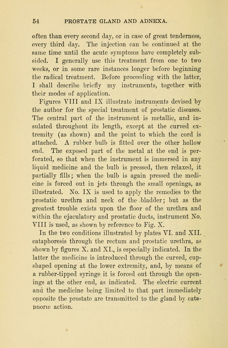 often than every second day, or in case of great tenderness, every third day. The injection can be continued at the same time until the acute symptoms have completely sub- sided. I generally use this treatment from one to two weeks, or in some rare instances longer before beginning the radical treatment. Before proceeding with the latter, I shall describe briefly my instruments, together with their modes of application. Figures VIII and IX illustrate instruments devised by the author for the special treatment of prostatic diseases. The central part of the instrument is metallic, and in- sulated throughout its length, except at the curved ex- tremity (as shown) and the point to which the cord is attached. A rubber bulb is fitted over the other hollow end. The exposed part of the metal at the end is per- forated, so that when the instrument is immersed in any liquid medicine and the bulb is pressed, then relaxed, it partially fills; when the bulb is again pressed the medi- cine is forced out in jets through the small openings, as illustrated. No. IX is used to apply the remedies to the prostatic urethra and neck of the bladder; but as the greatest trouble exists upon the floor of the urethra and within the ejaculatory and prostatic ducts, instrument No. VIII is used, as shown by reference to Fig. X. In the two conditions illustrated by plates VI. and XII. cataphoresis through the rectum and prostatic urethra, as shown by figures X. and XI., is especially indicated. In the latter the medicine is introduced through the curved, cup- shaped opening at the lower extremity, and, by means of a rubber-tipped syringe it is forced out through the open- ings at the other end, as indicated. The electric current and the medicine being limited to that part immediately opposite the prostate are transmitted to the gland by cata- pnoric action.