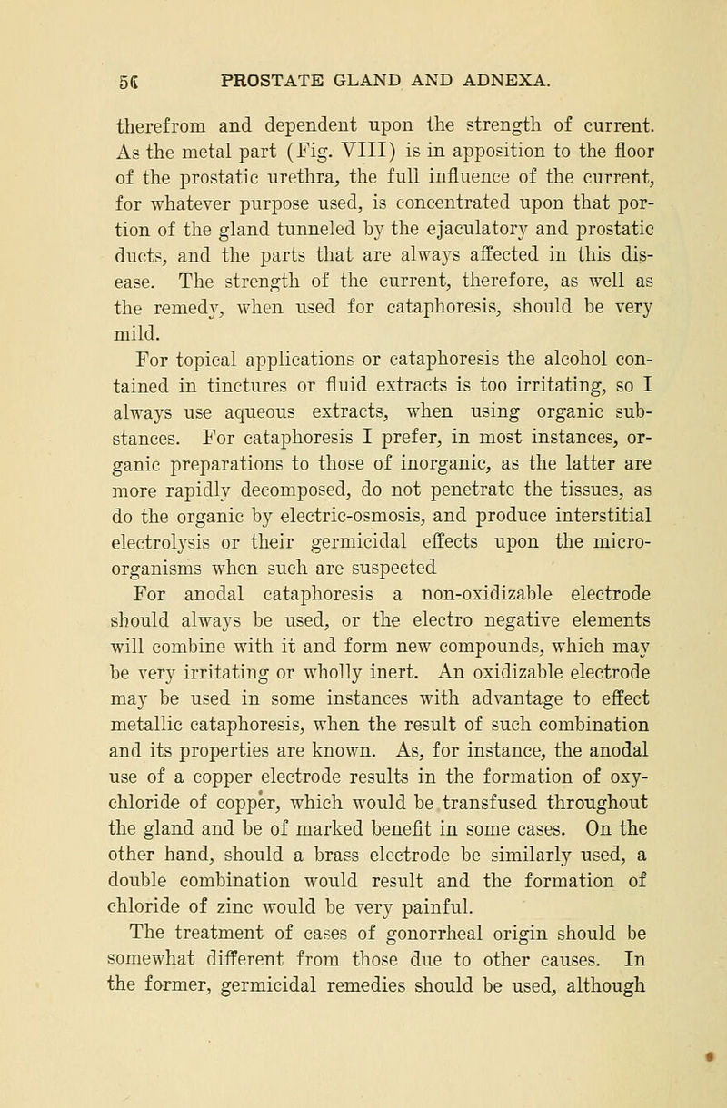 therefrom and dependent upon the strength of current. As the metal part (Fig. VIII) is in apposition to the floor of the prostatic urethra, the full influence of the current, for whatever purpose used, is concentrated upon that por- tion of the gland tunneled hy the ejaculatory and prostatic ducts, and the parts that are always affected in this dis- ease. The strength of the current, therefore, as well as the remedy, when used for cataphoresis, should be very mild. For topical applications or cataphoresis the alcohol con- tained in tinctures or fluid extracts is too irritating, so I always use aqueous extracts, when using organic sub- stances. For cataphoresis I prefer, in most instances, or- ganic preparations to those of inorganic, as the latter are more rapidly decomposed, do not penetrate the tissues, as do the organic by electric-osmosis, and produce interstitial electrolysis or their germicidal effects upon the micro- organisms when such are suspected For anodal cataphoresis a non-oxidizable electrode should always be used, or the electro negative elements will combine with it and form new compounds, which may be very irritating or wholly inert. An oxidizable electrode may be used in some instances with advantage to effect metallic cataphoresis, when the result of such combination and its properties are known. As, for instance, the anodal use of a copper electrode results in the formation of oxy- chloride of copper, which would be transfused throughout the gland and be of marked benefit in some cases. On the other hand, should a brass electrode be similarly used, a double combination would result and the formation of chloride of zinc would be very painful. The treatment of cases of gonorrheal origin should be somewhat different from those due to other causes. In the former, germicidal remedies should be used, although