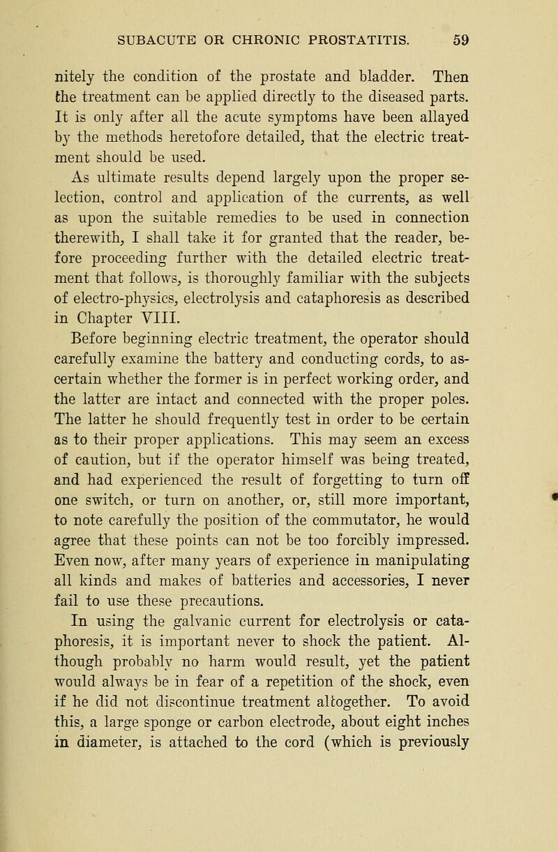 nitely the condition of the prostate and bladder. Then the treatment can be applied directly to the diseased parts. It is only after all the acute symptoms have been allayed by the methods heretofore detailed, that the electric treat- ment should be used. As ultimate results depend largely upon the proper se- lection, control and application of the currents, as well as upon the suitable remedies to be used in connection therewith, I shall take it for granted that the reader, be- fore proceeding further with the detailed electric treat- ment that follows, is thoroughly familiar with the subjects of electro-physics, electrolysis and cataphoresis as described in Chapter VIII. Before beginning electric treatment, the operator should carefully examine the battery and conducting cords, to as- certain whether the former is in perfect working order, and the latter are intact and connected with the proper poles. The latter he should frequently test in order to be certain as to their proper applications. This may seem an excess of caution, but if the operator himself was being treated, and had experienced the result of forgetting to turn off one switch, or turn on another, or, still more important, to note carefully the position of the commutator, he would agree that these points can not be too forcibly impressed. Even now, after many years of experience in manipulating all kinds and makes of batteries and accessories, I never fail to use these precautions. In using the galvanic current for electrolysis or cata- phoresis, it is important never to shock the patient. Al- though probably no harm would result, yet the patient would always be in fear of a repetition of the shock, even if he did not discontinue treatment altogether. To avoid this, a large sponge or carbon electrode, about eight inches in diameter, is attached to the cord (which is previously