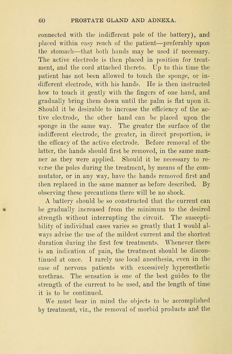 connected with the indifferent pole of tlie battery), and • placed within easy reach of the patient—preferably upon the stomach—that both hands may be used if necessary. The active electrode is then placed in position for treat- ment, and the cord attached thereto. Up to this time the patient has not been allowed to touch the sponge, or in- different electrode, with his hands. He is then instructed how to touch it gently with the fingers of one hand, and gradually bring them down until the palm is flat upon it. Should it be desirable to increase the efficiency of the ac- tive electrode, the other hand can be placed iipon the sponge in the same way. The greater the surface of the indifferent electrode, the greater, in direct proportion, is the efficacy of the active electrode. Before removal of the latter, the hands should first be removed, in the same man- ner as they were applied. Should it be necessary to re- verse the poles during the treatment, by means of the com- mutator, or in any way, have the hands removed first and then replaced in the same manner as before described. By observing these precautions there will be no shock. A battery should be so constructed that the current can be gradually increased from the minimum to the desired strength without interrupting the circuit. The suscepti- bility of individual cases varies so greatly that I would al- ways advise the use of the mildest current and the shortest duration during the first few treatments. Whenever there is an indication of pain, the treatment should be discon- tinued at once. I rarely use local anesthesia, even in the case of nervous patients with excessively hyperesthetic urethras. The sensation is one of the best guides to the strength of the current to be used, and the length of time it is to be continued. We must bear in mind the objects to be accomplished by treatment, viz., the removal of morbid products and the