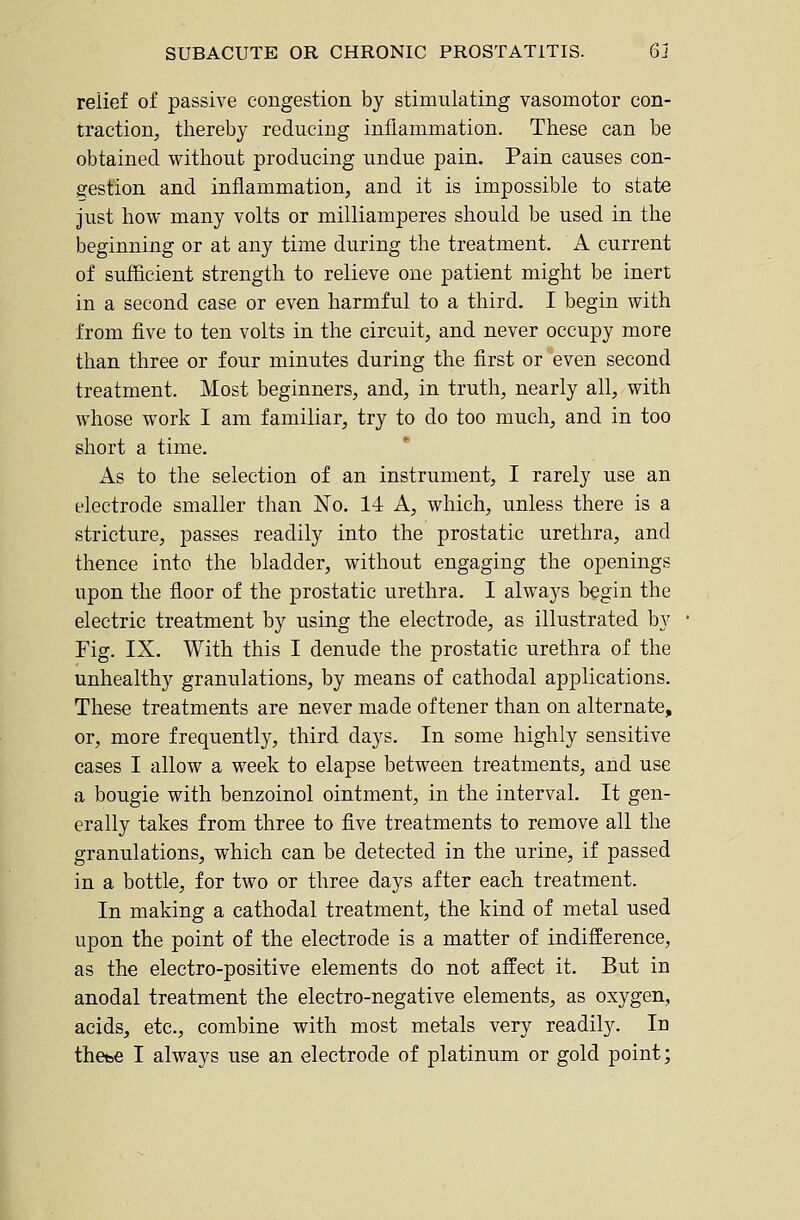 relief of passive congestion by stimulating vasomotor con- traction, thereby reducing inflammation. These can be obtained without producing undue pain. Pain causes con- gestion and inflammation, and it is impossible to state just how many volts or milliamperes should be used in the beginning or at any time during the treatment. A current of sufiicient strength to relieve one patient might be inert in a second case or even harmful to a third. I begin with from five to ten volts in the circuit, and never occupy more than three or four minutes during the first or even second treatment. Most beginners, and, in truth, nearly all, with whose work I am familiar, try to do too much, and in too short a time. As to the selection of an instrument, I rarely use an electrode smaller than No. 14 A, which, unless there is a stricture, passes readily into the prostatic urethra, and thence into the bladder, without engaging the openings upon the floor of the prostatic urethra. I always begin the electric treatment by using the electrode, as illustrated by Fig. IX. With this I denude the prostatic urethra of the unhealthy granulations, by means of cathodal applications. These treatments are never made of tener than on alternate, or, more frequently, third days. In some highly sensitive cases I allow a week to elapse between treatments, and use a bougie with benzoinol ointment, in the interval. It gen- erally takes from three to five treatments to remove all the granulations, which can be detected in the urine, if passed in a bottle, for two or three days after each treatment. In making a cathodal treatment, the kind of metal used upon the point of the electrode is a matter of indifference, as the electro-positive elements do not affect it. But in anodal treatment the electro-negative elements, as oxygen, acids, etc., combine with most metals very readily. In thcbe I always use an electrode of platinum or gold point;