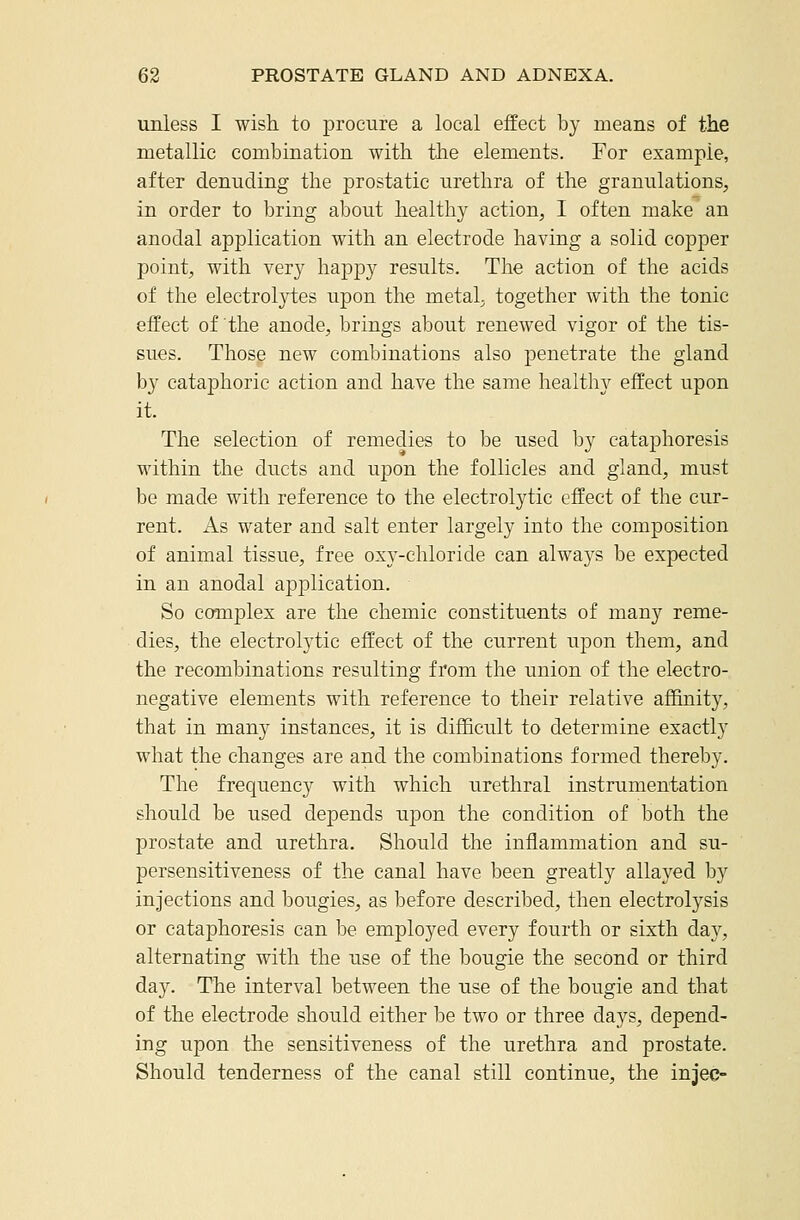 unless I wish to procure a local effect by means of the metallic combination with the elements. For example, after denuding the prostatic urethra of the granulations, in order to bring about healthy action, I often make an anodal application with an electrode having a solid copper point, with very happy results. The action of the acids of the electrolytes upon the metaL together with the tonic effect of the anode, brings about renewed vigor of the tis- sues. Those new combinations also penetrate the gland by cataphoric action and have the same healthy effect upon it. The selection of remedies to be used by cataphoresis Mathin the ducts and upon the follicles and gland, must be made with reference to the electrolytic effect of the cur- rent. As water and salt enter largely into the composition of animal tissue, free oxy-chloride can alwa3-s be expected in an anodal application. So complex are the chemic constituents of many reme- dies, the electrolytic effect of the current upon them, and the recombinations resulting from the union of the electro- negative elements with reference to their relative affinity, that in many instances, it is difficult to determine exactly what the changes are and the combinations formed thereby. The frequency with which urethral instrumentation should be used depends upon the condition of both the prostate and urethra. Should the inflammation and su- persensitiveness of the canal have been greatly allayed by injections and bougies, as before described, then electrolysis or cataphoresis can be employed every fourth or sixth day, alternating with the use of the bougie the second or third day. The interval between the use of the bougie and that of the electrode should either be two or three days, depend- ing upon the sensitiveness of the urethra and prostate. Should tenderness of the canal still continue, the injec-