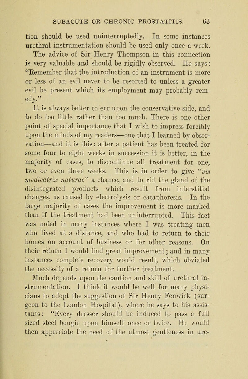 tion should be used uninterruptedly. In some instances urethral instrumentation should be used only once a week. The advice of Sir Henry Thompson in this connection is very valuable and should be rigidly observed. He says: *'Eemember that the introduction of an instrument is more or less of an evil never to be resorted to unless a greater evil be present which its employment may probably rem- edy. It is always better to err upon the conservative side, and to do too little rather than too much. There is one other point of special importance that I wish to impress forcibly upon the minds of my readers—one that I learned by obser- vation—and it is this: after a patient has been treated for some four to eight weeks in succession it is better, in the majority of cases, to discontinue all treatment for one, two or even three weeks. This is in order to give vis medicatrix naturae a chance, and to rid the gland of the disintegrated products which result from interstitial changes, as caused by electrolysis or cataphoresis. In the large majority of cases the improvement is more marked than if the treatment had been uninterrupted. This fact was noted in many instances where I was treating men who lived at a distance, and who had to return to their homes on account of business or for other reasons. On their return I would find great improvement; and in many instances complete recovery would result, which obviated the necessity of a return for further treatment. Much depends upon the caution and skill of urethral in- strumentation. I think it would be well for many physi- cians to adopt the suggestion of Sir Henry Fenwick (sur- geon to the London Hospital), where he says to his assis- tants : Every dresser should be induced to pass a full sized steel bougie upon himself once or twice. Ho would then appreciate the need of the utmost gentleness in ure-