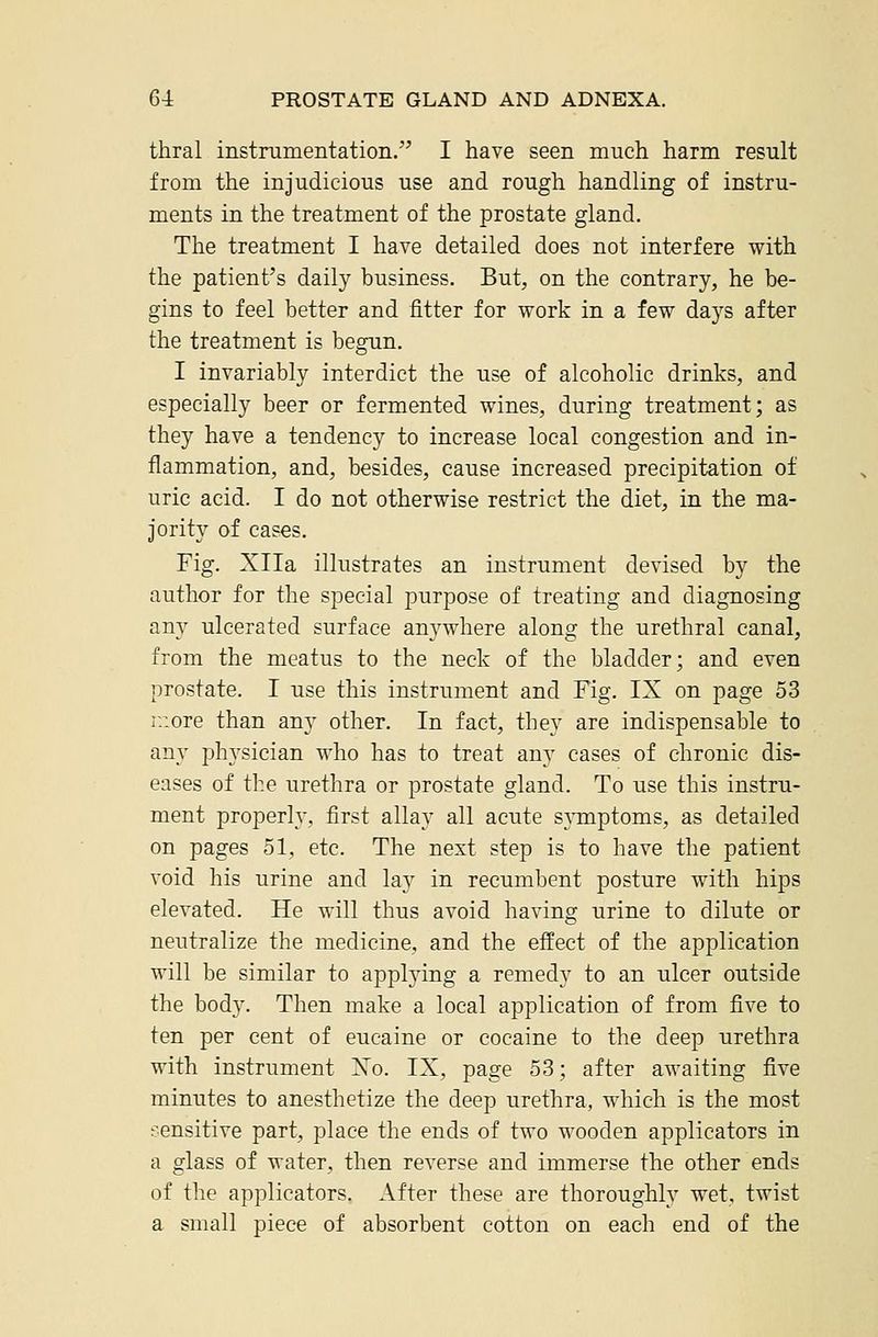 thral instrumentation. I have seen much harm result from the injudicious use and rough handling of instru- ments in the treatment of the prostate gland. The treatment I have detailed does not interfere with the patient's daily business. But, on the contrary, he be- gins to feel better and fitter for work in a few days after the treatment is begun. I invariably interdict the use of alcoholic drinks, and especially beer or fermented wines, during treatment; as they have a tendency to increase local congestion and in- flammation, and, besides, cause increased precipitation of uric acid. I do not otherwise restrict the diet, in the ma- jority of cases. Fig. Xlla illustrates an instrument devised by the author for the special purpose of treating and diagnosing any ulcerated surface anywhere along the urethral canal, from the meatus to the neck of the bladder; and even prostate. I use this instrument and Fig. IX on page 53 r.iore than any other. In fact, they are indispensable to any physician who has to treat any cases of chronic dis- eases of the urethra or prostate gland. To use this instru- ment properly, first allay all acute s}Tiiptoms, as detailed on pages 51, etc. The next step is to have the patient void his urine and lay in recumbent posture with hips elevated. He will thus avoid having urine to dilute or neutralize the medicine, and the effect of the application will be similar to applying a remedy to an ulcer outside the body. Then make a local application of from five to ten per cent of eucaine or cocaine to the deep urethra with instrument ISTo. IX, page 53; after awaiting five minutes to anesthetize the deep urethra, which is the most sensitive part, place the ends of two wooden applicators in a glass of water, then reverse and immerse the other ends of the applicators. After these are thoroughly wet, twist a small piece of absorbent cotton on each end of the
