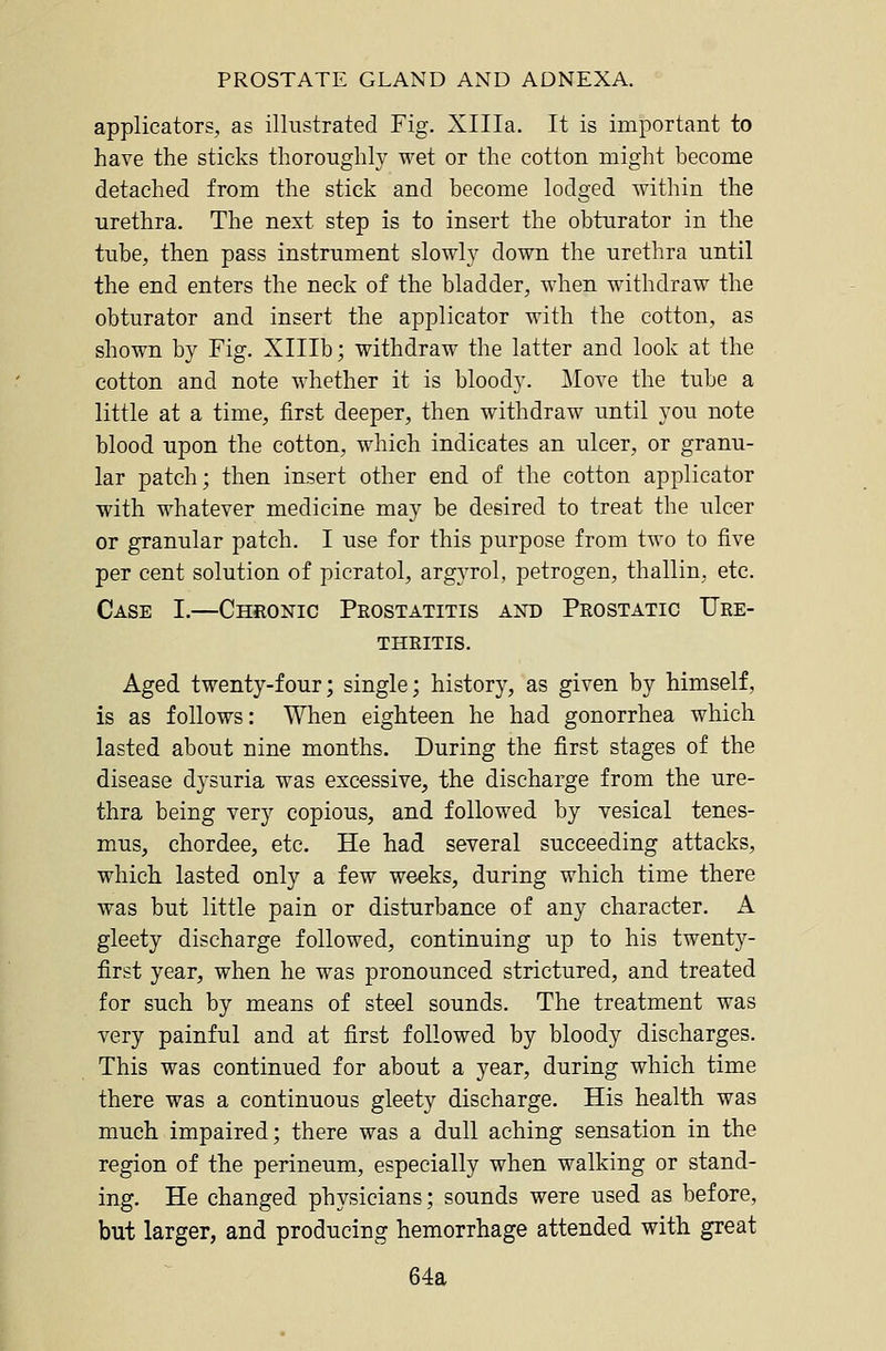 applicators, as illustrated Fig. Xllla. It is important to have the sticks thoroughly wet or the cotton might become detached from the stick and become lodged within the urethra. The next step is to insert the obturator in the tube, then pass instrument slowly down the urethra until the end enters the neck of the bladder, when withdraw the obturator and insert the applicator with the cotton, as shown by Fig. Xlllb; withdraw the latter and look at the cotton and note whether it is bloody. Move the tube a little at a time, first deeper, then withdraw until you note blood upon the cotton, which indicates an ulcer, or granu- lar patch; then insert other end of the cotton applicator with whatever medicine may be desired to treat the ulcer or granular patch. I use for this purpose from two to five per cent solution of picratol, argyrol, petrogen, thallin, etc. Case I.—Chronic Prostatitis and Prostatic Ure- thritis. Aged twenty-four; single; history, as given by himself, is as follows: When eighteen he had gonorrhea which lasted about nine months. During the first stages of the disease dysuria was excessive, the discharge from the ure- thra being very copious, and followed by vesical tenes- mus, chordee, etc. He had several succeeding attacks, which lasted only a few weeks, during which time there was but little pain or disturbance of any character. A gleety discharge followed, continuing up to his twenty- first year, when he was pronounced strictured, and treated for such by means of steel sounds. The treatment was very painful and at first followed by bloody discharges. This was continued for about a year, during which time there was a continuous gleety discharge. His health was much impaired; there was a dull aching sensation in the region of the perineum, especially when walking or stand- ing. He changed physicians; sounds were used as before, but larger, and producing hemorrhage attended with great 64a