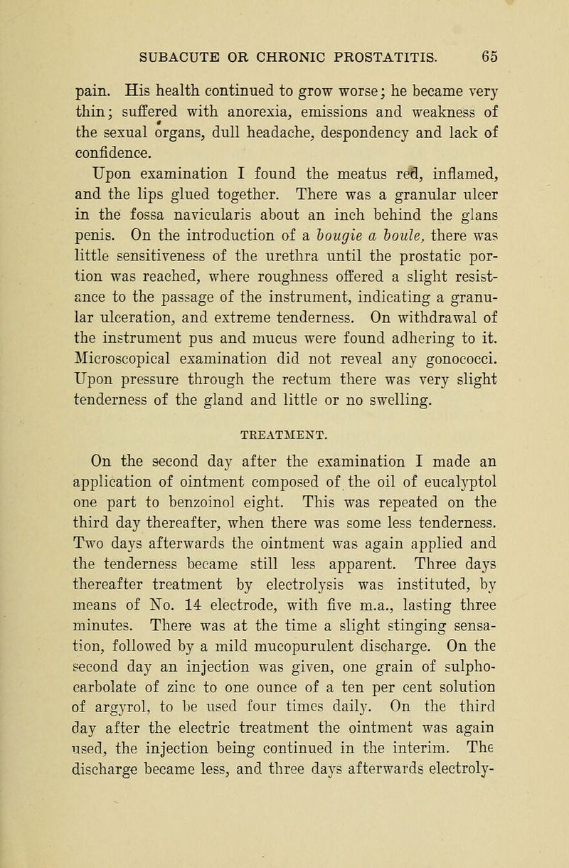 pain. His health continued to grow worse; he became very thin; suffered with anorexia, emissions and weakness of the sexual organs, dull headache, despondency and lack of confidence. Upon examination I found the meatus red, inflamed, and the lips glued together. There was a granular ulcer in the fossa navicularis about an inch behind the glans penis. On the introduction of a bougie a hoiile, there was little sensitiveness of the urethra until the prostatic por- tion was reached, where roughness offered a slight resist- ance to the passage of the instrument, indicating a granu- lar ulceration, and extreme tenderness. On withdrawal of the instrument pus and mucus were found adhering to it. Microscopical examination did not reveal any gonococci. Upon pressure through the rectum there was very slight tenderness of the gland and little or no swelling. TREATMENT. On the second day after the examination I made an application of ointment composed of the oil of eucalyptol one part to benzoinol eight. This was repeated on the third day thereafter, when there was some less tenderness. Two days afterwards the ointment was again applied and the tenderness became still less apparent. Three days thereafter treatment by electrolysis was instituted, by means of jSTo. 14 electrode, with five m.a., lasting three minutes. There was at the time a slight stinging sensa- tion, followed by a mild mucopurulent discharge. On the second day an injection was given, one grain of sulpho- carbolate of zinc to one ounce of a ten per cent solution of argyrol, to be used four times daily. On the third day after the electric treatment the ointment was again used, the injection being continued in the interim. The discharge became less, and three days afterwards electroly-