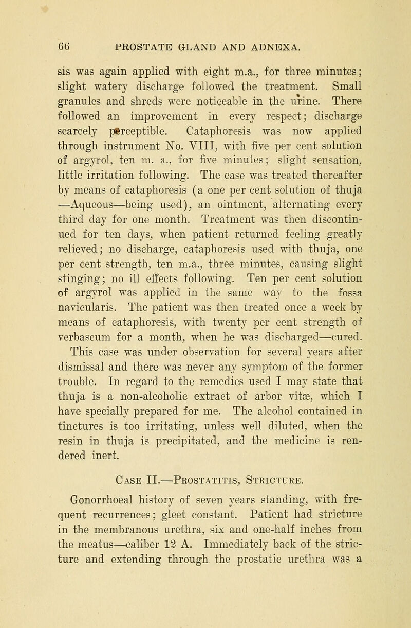 sis was again applied with eight m.a., for three minutes; slight watery discharge followed the treatment. Small granules and shreds were noticeable in the urine. There followed an improvement in every respect; discharge scarcely perceptible. Cataphoresis was now applied through instrument No. VIII, with five per cent solution of argyrol, ten m. a., for five minutes; slight sensation, little irritation following. The case was treated thereafter by means of cataphoresis (a one per cent solution of thuja —Aqueous—^being used), an ointment, alternating every third day for one month. Treatment was then discontin- ued for ten days, when patient returned feeling greatly relieved; no discharge, cataphoresis used with thuja, one per cent strength, ten m.a., three minutes, causing slight stinging; no ill effects following. Ten per cent solution of argA^rol was applied in the same way to the fossa navicularis. The patient was then treated once a week by means of cataphoresis, with twenty per cent strength of verbascum for a month, when he was discharged—cured. This case was under observation for several years after dismissal and there was never any symptom of the former trouble. In regard to the remedies used I may state that thuja is a non-alcoholic extract of arbor vitse, which I have specially prepared for me. The alcohol contained in tinctures is too irritating, unless well diluted, when the resin in thuja is precipitated, and the medicine is ren- dered inert. Case II.—Prostatitis, Stricture. Gonorrhoea! history of seven years standing, with fre- quent recurrences; gleet constant. Patient had stricture in the membranous urethra, six and one-half inches from the meatus—^caliber 12 A. Immediately back of the stric- ture and extending through the prostatic urethra was a