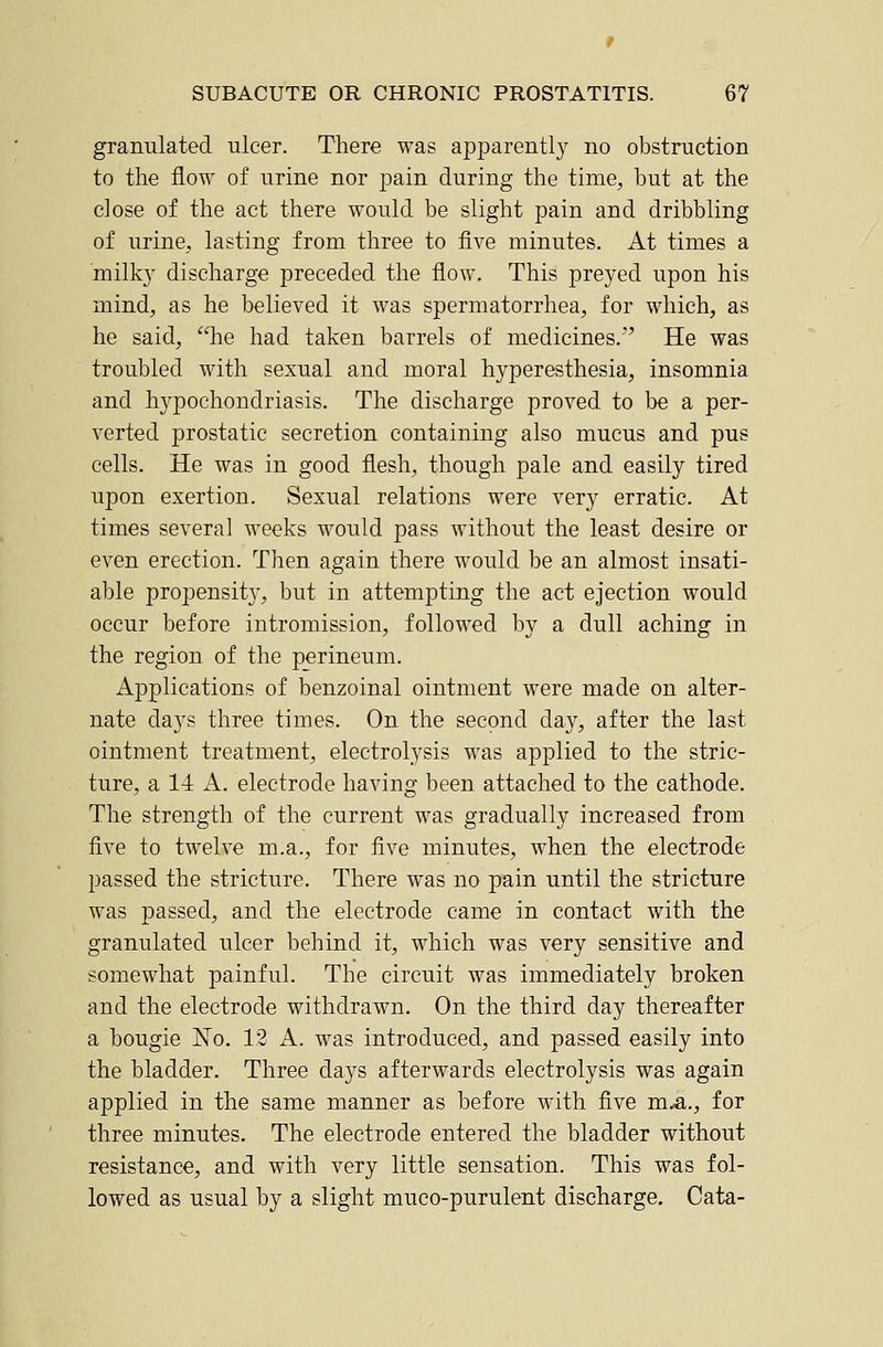 granulated ulcer. There was apparently no obstruction to the flow of urine nor pain during the time, but at the close of the act there would be slight pain and dribbling of urine, lasting from three to five minutes. At times a milky discharge preceded the flow. This preyed upon his mind, as he believed it was spermatorrhea, for which, as he said, he had taken barrels of medicines.' He was troubled with sexual and moral hyperesthesia, insomnia and hypochondriasis. The discharge proved to be a per- verted prostatic secretion containing also mucus and pus cells. He was in good flesh, though pale and easily tired upon exertion. Sexual relations were very erratic. At times several weeks would pass without the least desire or even erection. Then again there would be an almost insati- able propensit}', but in attempting the act ejection would occur before intromission, followed by a dull aching in the region of the perineum. Applications of benzoinal ointment were made on alter- nate days three times. On the second day, after the last ointment treatment, electrolysis was applied to the stric- ture, a 14 A. electrode having been attached to the cathode. The strength of the current was gradually increased from five to twelve m.a., for five minutes, when the electrode passed the stricture. There was no pain until the stricture was passed, and the electrode came in contact with the granulated ulcer behind it, which was very sensitive and somewhat painful. The circuit was immediately broken and the electrode withdrawn. On the third day thereafter a bougie ISTo. 12 A. was introduced, and passed easily into the bladder. Three days afterwards electrolysis was again applied in the same manner as before with five m.a., for three minutes. The electrode entered the bladder without resistance, and with very little sensation. This was fol- lowed as usual by a slight muco-purulent discharge. Cata-