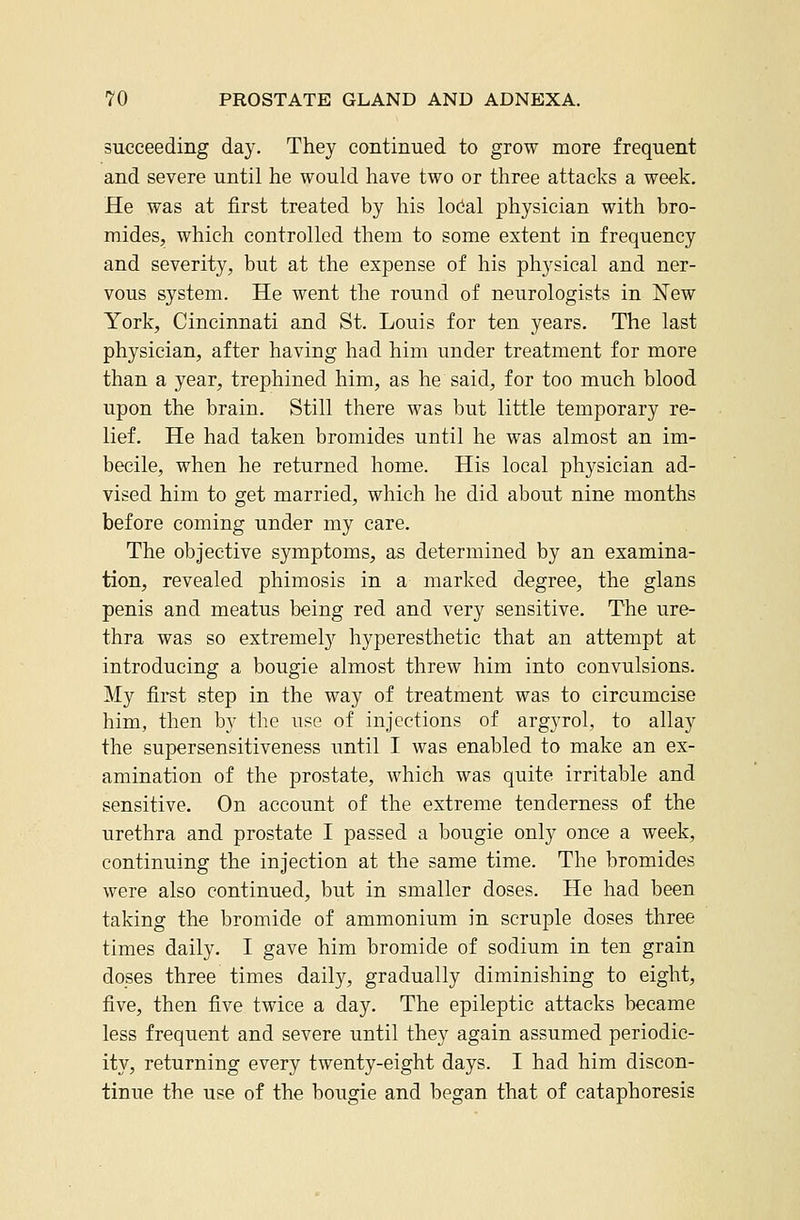 succeeding day. They continued to grow more frequent and severe until he would have two or three attacks a week. He was at first treated by his lodal physician with bro- mides, which controlled them to some extent in frequency and severity, but at the expense of his physical and ner- vous system. He went the round of neurologists in New York, Cincinnati and St. Louis for ten years. The last physician, after having had him under treatment for more than a year, trephined him, as he said, for too much blood upon the brain. Still there was but little temporary re- lief. He had taken bromides until he was almost an im- becile, when he returned home. His local physician ad- vised him to get married, which he did about nine months before coming under my care. The objective symptoms, as determined by an examina- tion, revealed phimosis in a marked degree, the glans penis and meatus being red and very sensitive. The ure- thra was so extremely hyperesthetic that an attempt at introducing a bougie almost threw him into convulsions. My first step in the way of treatment was to circumcise him, then by the use of injections of argyrol, to allay the supersensitiveness until I was enabled to make an ex- amination of the prostate, which was quite irritable and sensitive. On account of the extreme tenderness of the urethra and prostate I passed a bougie only once a week, continuing the injection at the same time. The bromides were also continued, but in smaller doses. He had been taking the bromide of ammonium in scruple doses three times daily. I gave him bromide of sodium in ten grain do_ses three times daily, gradually diminishing to eight, five, then five twice a day. The epileptic attacks became less frequent and severe until they again assumed periodic- ity, returning every twenty-eight days. I had him discon- tinue the use of the bougie and began that of cataphoresis