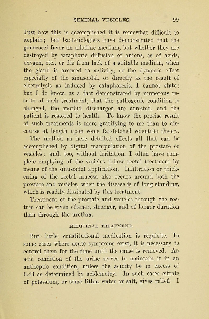 Just how this is accomplished it is somewhat difficult to explain; but bacteriologists have demonstrated that the gonococci favor an alkaline medium, but whether the}^ are destroyed by cataphoric diffusion of anions, as of acids, oxygen, etc., or die from lack of a suitable medium, when the gland is aroused to activity, or the dynamic effect especially of the sinusoidal, or -directly as the result of electrolysis as induced by cataphoresis, I cannot state; but I do know, as a fact demonstrated by numerous re- sults of such treatment, that the pathogenic condition is changed, the morbid discharges are arrested, and the patient is restored to health. To know the precise result of such treatments is more gratifying to me than to dis- course at length upon some far-fetched scientific theor)^ The method as here detailed effects all that can be accomplished by digital manipulation of the prostate or vesicles; and, too, without irritation, I often have com- plete emptying of the vesicles follow rectal treatment by means of the sinusoidal application. Infiltration or thick- ening of the rectal mucosa also occurs around both the prostate and vesicles, when the disease is of long standing, which is readily dissipated by this treatment. Treatment of the prostate and vesicles through the rec- tum can be given oftener, stronger, and of longer duration than through the urethra. MEDICINAL TREATMENT. But little constitutional medication is requisite. In some cases where acute symptoms exist, it is necessary to control them for the time until the cause is removed. An acid condition of the urine serves to maintain it in an antiseptic condition, unless the acidity be in excess of 0.43 as determined by acidemetry. In such cases citrate of potassium, or some lithia water or salt, gives relief. I