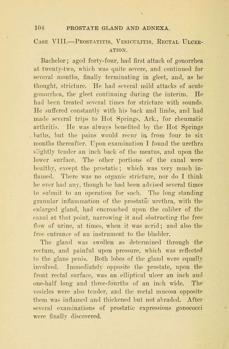 Case VIII.—Prostatitis, Vesiculitis. Rectal Ulcer- ation. Bachelor; aged forty-four, had first attack of gonorrhea at twent5^-two, which was quite severe, and continued for several months, finally terminating in gleet, and, as he thought, stricture. He had several mild attacks of acute gonorrhea, the gleet continuing during the interim. He had been treated several times for stricture with sounds. He suffered constantly with his back and limbs, and had made several trips to Hot Springs, Ark., for rheumatic arthritis. He was always benefited by the Hot Springs baths, but the pains would recur in from four to six months thereafter. Upon examination I found the urethra slightly tender an inch back of the meatus, and upon tho lower surface. The other portions of the canal were healthy, except the prostatic; which was very much in- iiamed. There was no organic stricture, nor do I think he ever had any, though he had been advised several times to submit to an operation for such. The long standing granular inflammation of the prostatfc urethra, with the enlarged gland, had encroached upon the caliber of the canal at that point, narroAving it and obstructing the free flow of urine, at times, when it was acrid; and also the free entrance of an instrument to the bladder. The gland was swollen as determined through the rectum, and painful upon pressure, which was reflected to the gians penis. Both lobes of the gland were equally involved. Immediately opposite the prostate, upon the front rectal surface, was an elliptical ulcer an inch and one-half long and three-fourths of an inch wide. The vesicles were also tender, and the rectal mucosa opposite them was inflamed and thickened but not abraded. After several examinations of prostatic expressions gonococci were finallv discovered.