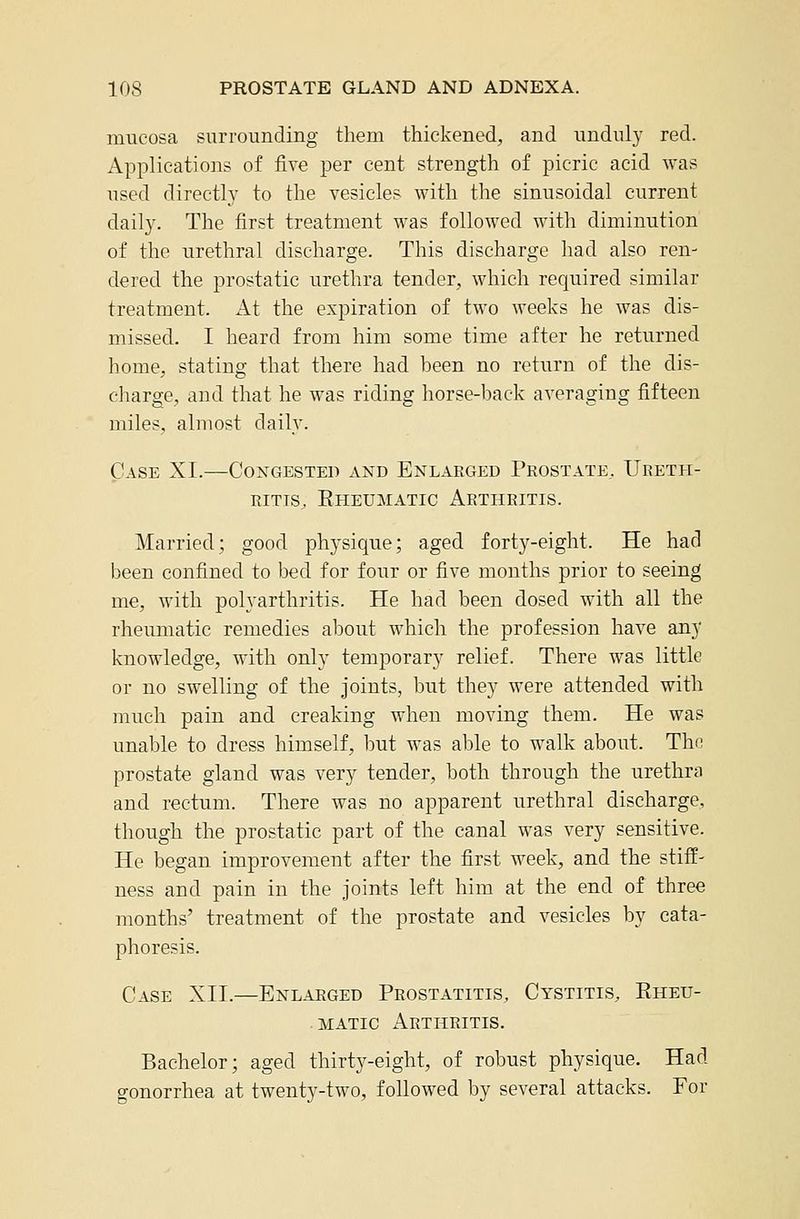 mucosa surrounding them thickened, and unduly red. Applications of five per cent strength of picric acid was used directl}' to the vesicles with the sinusoidal current daily. The first treatment was followed with diminution of the urethral discharge. This discharge had also ren- dered the prostatic urethra tender, which required similar treatment. At the expiration of two weeks he was dis- missed. I heard from him some time after he returned home, stating that there had heen no return of the dis- charge, and that he was riding horse-back averaging fifteen miles, almost daily. Case XI.—Congested and Enlarged Prostate, Ureth- ritis, Eheumatig Arthritis. Married; good physique; aged forty-eight. He had been confined to bed for four or five months prior to seeing me, with polyarthritis. He had been dosed with all the rheumatic remedies about which the profession have any knowledge, with only temporary relief. There was little or no swelling of the joints, but they were attended with much pain and creaking when moving them. He was unable to dress himself, but was able to walk about. The prostate gland was very tender, both through the urethra and rectum. There was no apparent urethral discharge, though the prostatic part of the canal was very sensitive. He began improvement after the first week, and the stiff- ness and pain in the joints left him at the end of three months' treatment of the prostate and vesicles by cata- phoresis. Case XII.—Enlaeged Prostatitis, Cystitis, Eheu- matig Arthritis. Bachelor; aged thirty-eight, of robust physique. Had gonorrhea at twenty-two, followed by several attacks. For