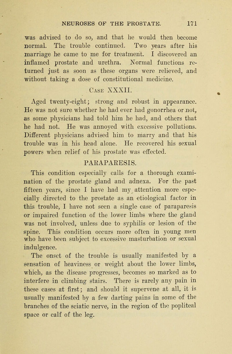 was advised to do so^ and that he would then become normal. The trouble continued. Two years after his marriage he came to me for treatment. I discovered an inflamed prostate and urethra. Normal functions re- turned just as soon as these organs were relieved, and without taking a dose of constitutional medicine. Case XXXII. x4.ged twenty-eight; strong and robust in appearance. He was not sure whether he had ever had gonorrhea or not, as some physicians had told him he had, and others that he had not. He was annoyed with excessive pollutions. Different physicians advised him to marry and that his trouble was in his head alone. He recovered his sexual powers when relief of his prostate was effected. PARAPAEESIS. This condition especially calls for a thorough exami- nation of the prostate gland and adnexa. For the past fifteen years, since I have had my attention more espe- cially directed to the prostate as an etiological factor in this trouble, I have not seen a single case of paraparesis or impaired function of the lower limbs where the gland was not involved, unless due to syphilis or lesion of the spine. This condition occurs more often in young men who have been subject to excessive masturbation or sexual indulgence. The onset of the trouble is usually manifested by a sensation of heaviness or weight about the lower limbs, which, as the disease progresses, becomes so marked as to interfere in climbing stairs. Tliere is rarely any pain in these cases at first; and should it supervene at all, it is usually manifested by a few darting pains in some of the branches of the sciatic nerve, in the region of the popliteal space or calf of the leg.