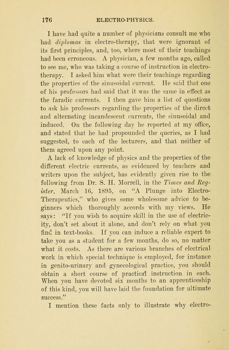 I have had quite a number of physicians consult me who had diplomas in electro-therapy, that were ignorant of its first principles, and, too, where most of their teachings had been erroneous. A physician, a few months ago, called to see me, who was taking a course of instruction in electro- therapy. I asked him what were their teachings regarding the properties of the sinusoidal current. He said tliat one of his professors had said that it was the same in effect as the faradic currents. I then gave him a list of questions to ask his professors regarding the properties of the direct and alternating incandescent currents, the sinusoidal and induced. On the following day he reported at my office, and stated that he had propounded the queries, as I had suggested, to each of the lecturers, and that neither of them agreed upon any point. A lack of knowledge of physics and the properties of the different electric currents, as evidenced by teachers and writers upon the subject, has evidently given rise to the following from Dr. S. H. Morrell, in the Times and Reg- ister, March 16, 1895, on A Plunge into Electro- Therapeutics,' who gives some wholesome advice to be- ginners which thoroughly accords with my views. He says: If you wish to acquire skill in the use of electric- ity, don't set about it alone, and don't rely on what you find in text-books. If you can induce a reliable expert to take you as a student for a few months, do so, no matter what it costs. As there are various branches of electrical work in which special technique is employed, for instance in genito-urinary and gynecological practice, you should obtain a short course of practical instruction in each. When you have devoted six months to an apprenticeship of this kind, you will have laid the foundation for ultimate success. I mention these facts only to illustrate why electro-