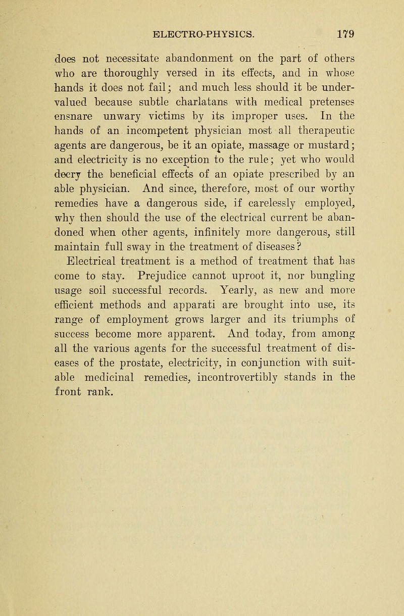 does not necessitate abandonment on the part of others who are thoroughly versed in its effects, and in whose hands it does not fail; and much less should it be under- valued because subtle charlatans with medical pretenses ensnare unwary victims by its improper uses. In the hands of an incompetent physician most all therapeutic agents are dangerous, be it an opiate, massage or mustard; and electricity is no exception to the rule; yet who would decry the beneficial effects of an opiate prescribed by an able physician. And since, therefore, most of our worthy remedies have a dangerous side, if carelessly employed, why then should the use of the electrical current be aban- doned when other agents, infinitely more dangerous, still maintain full sway in the treatment of diseases ? Electrical treatment is a method of treatment that has come to stay. Prejudice cannot uproot it, nor bungling usage soil successful records. Yearly, as new and more efficient methods and apparati are brought into use, its range of employment grows larger and its triumphs of success become more apparent. And today, from among all the various agents for the successful treatment of dis- eases of the prostate, electricity, in conjunction with suit- able medicinal remedies, incontrovertibly stands in the front rank.