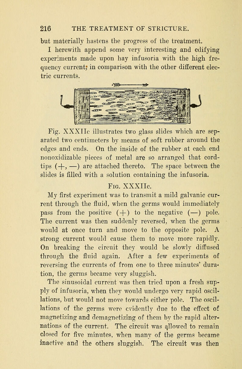 but materially hastens the progress of the treatment. I herewith append some very interesting and edifying experiments made upon hay infusoria with the high fre- quency current; in comparison with the other different elec- tric currents. •'m> s^ Fig. XXXIIe illustrates two glass slides which are sep- arated two centimeters by means of soft rubber around the edges and ends. On the inside of the rubber at each end nonoxidizable pieces of metal are so arranged that cord- tips (+j —) are attached thereto. The space between the slides is filled with a solution containing the infusoria. Fig. XXXIIc. My first experiment was to transmit a mild galvanic cur- rent through the fluid, when the germs would immediately pass from the positive ( + ) to the negative (—) pole. The current was then suddenly reversed, when the germs would at once turn and move to the opposite pole. A strong current would cause them to move more rapidly. On breaking the circuit they would be slowly diffused through the fluid again. After a few experiments of reversing the currents of from one to three minutes' dura* tion, the germs became very sluggish. The sinusoidal current was then tried upon a fresh sup- ply of infusoria, when they would undergo very rapid oscil- lations, but would not move towards either pole. The oscil- lations of the germs were evidently due to the effect of magnetizing and demagnetizing of them by the rapid alter- nations of the current. The circuit was allowed to remain closed for five minutes, when many of the germs became inactive and the others sluggish. The circuit was then