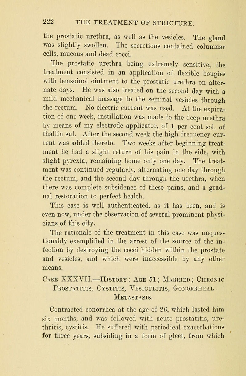 the prostatic urethra, as well as the vesicles. The gland was slightly swollen. The secretions contained columnar cells, mucous and dead cocci. The prostatic urethra being extremely sensitive, the treatment consisted in an application of flexible bougies with benzoinol ointment to the prostatic urethra on alter- nate days. He was also treated on the second day with a mild mechanical massage to the seminal vesicles through the rectum. No electric current was used. At the expira- tion of one week, instillation was made to the deep urethra by means of my electrode applicator, of 1 per cent sol. of thallin sul. After the second week the high frequency cur- rent was added thereto. Two weeks after beginning treat- ment he had a slight return of his pain in the side, with slight pyrexia, remaining home only one day. The treat- ment was continued regularly, alternating one day through the rectum, and the second day through the urethra, when there was complete subsidence of these pains, and a grad- ual restoration to perfect health. This case is well authenticated, as it has been, and is even now, under the observation of several prominent physi- cians of this city. The rationale of the treatment in this case was unques- tionably exemplified in the arrest of the source of the in- fection by destroying the cocci hidden within the prostate and vesicles, and which were inaccessible by any other means. Case XXXVII.—History: Age 51; Married; Chronic Prostatitis, Cystitis, Vesiculitis, Gonorrheal Metastasis. Contracted conorrhea at the age of 26, which lasted him six months, and was followed with acute prostatitis, ure- thritis, cystitis. He suffered with periodical exacerbations for three years, subsiding in a form of gleet, from which