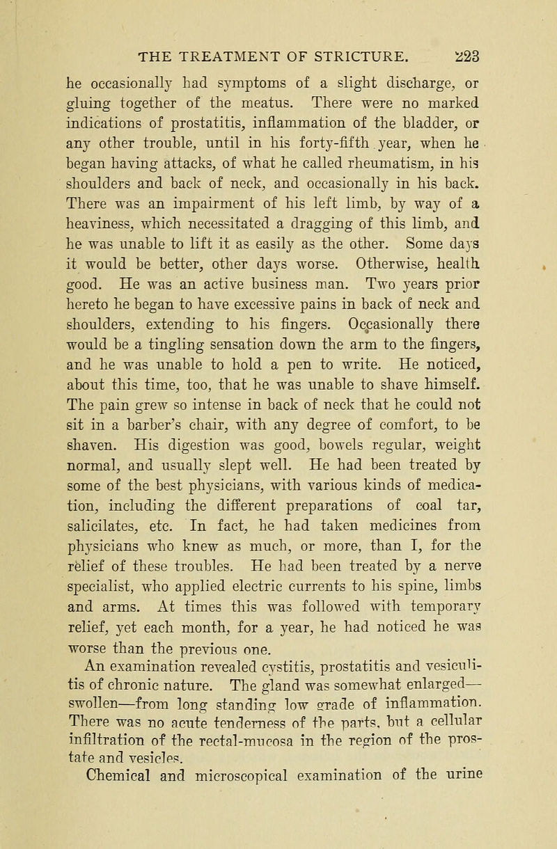 he occasionally had symptoms of a slight discharge, or gluing together of the meatus. There were no marked indications of prostatitis, inflammation of the bladder, or any other trouble, until in his forty-fifth. year, when he began having attacks, of what he called rheumatism, in hig shoulders and back of neck, and occasionally in his back. There was an impairment of his left limb, by way of a heaviness, which necessitated a dragging of this limb, and he was unable to lift it as easily as the other. Some days it would be better, other days worse. Otherwise, health. good. He was an active business man. Two j^ears prior hereto he began to have excessive pains in back of neck and shoulders, extending to his fingers. Occasionally there would be a tingling sensation down the arm to the fingers, and he was unable to hold a pen to write. He noticed, about this time, too, that he was unable to shave himself. The pain grew so intense in back of neck that he could not sit in a barber's chair, with any degree of comfort, to be shaven. His digestion was good, bowels regular, weight normal, and usually slept well. He had been treated by some of the best physicians, with various kinds of medica- tion, including the different preparations of coal tar, salicilates, etc. In fact, he had taken medicines from physicians who knew as much, or more, than I, for the relief of these troubles. He had been treated by a nerve specialist, who applied electric currents to his spine, limbs and arms. At times this was followed with temporary relief, yet each month, for a year, he had noticed he was worse than the previous one. An examination revealed cystitis, prostatitis and vesiculi- tis of chronic nature. The gland was somewhat enlarged— swollen—from long standing low ffrade of inflammation. There was no acute tenderness of the parts, but a cellular infiltration of the rectal-mucosa in the region nf the pros- tate and vesicles. Chemical and microscopical examination of the urine
