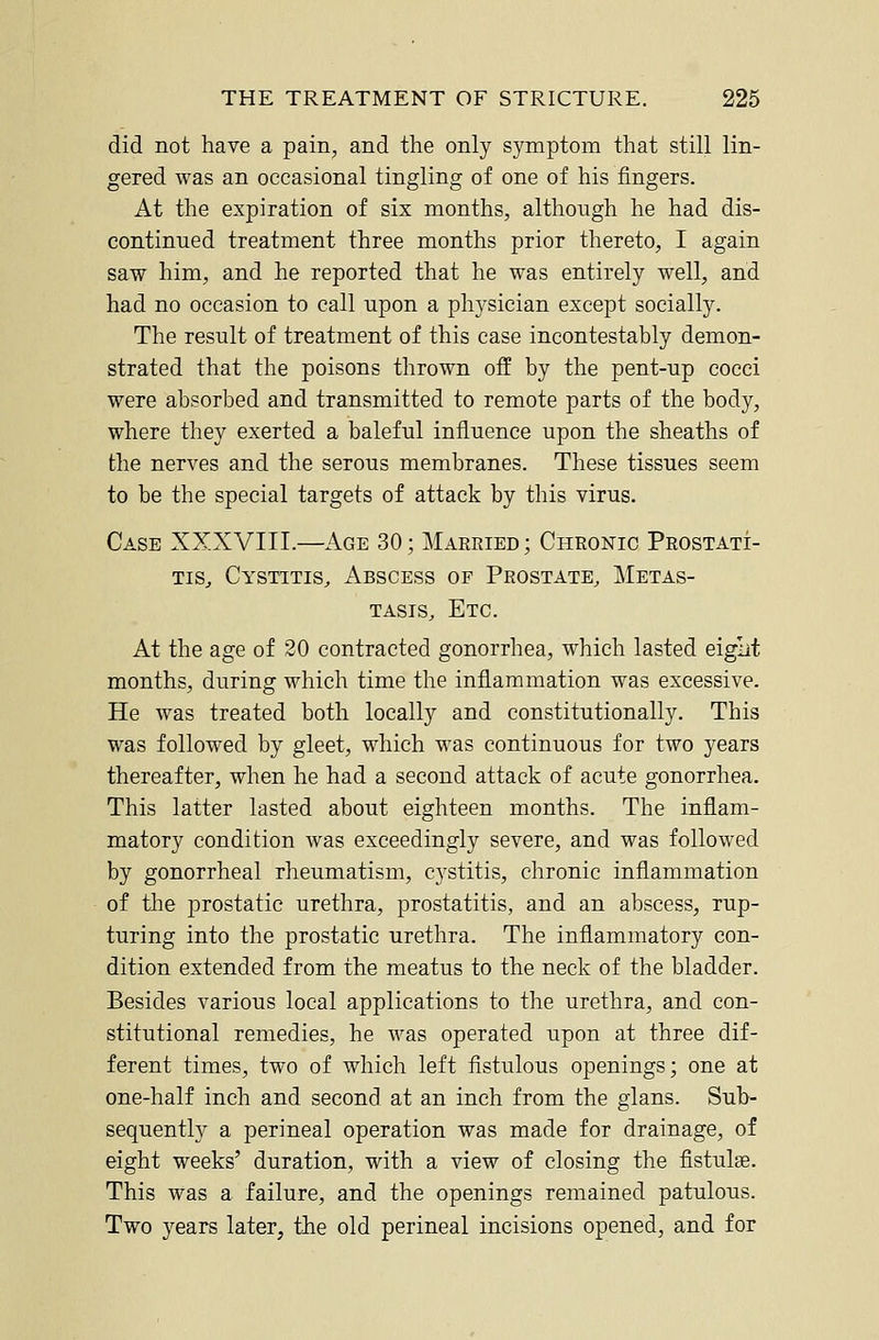 did not have a pain, and the only symptom that still lin- gered was an occasional tingling of one of his fingers. At the expiration of six months, although he had dis- continued treatment three months prior thereto, I again saw him, and he reported that he was entirely well, and had no occasion to call upon a physician except socially. The result of treatment of this case incontestably demon- strated that the poisons thrown off by the pent-up cocci were absorbed and transmitted to remote parts of the body, where they exerted a baleful influence upon the sheaths of the nerves and the serous membranes. These tissues seem to be the special targets of attack by this virus. Case XXXVIII.—Age 30; Married; Chronic Prostati- tis, Cystitis, Abscess of Prostate, Metas- tasis, Etc. At the age of 20 contracted gonorrhea, which lasted eiglit months, during which time the inflammation was excessive. He was treated both locally and constitutionally. This was followed by gleet, which was continuous for two years thereafter, when he had a second attack of acute gonorrhea. This latter lasted about eighteen months. The inflam- matory condition was exceedingly severe, and was followed by gonorrheal rheumatism, cystitis, chronic inflammation of the prostatic urethra, prostatitis, and an abscess, rup- turing into the prostatic urethra. The inflammatory con- dition extended from the meatus to the neck of the bladder. Besides various local applications to the urethra, and con- stitutional remedies, he was operated upon at three dif- ferent times, two of which left fistulous openings; one at one-half inch and second at an inch from the glans. Sub- sequently a perineal operation was made for drainage, of eight weeks' duration, with a view of closing the fistulse. This was a failure, and the openings remained patulous. Two years later, the old perineal incisions opened, and for
