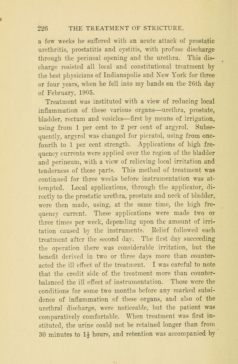 a few weeks he suffered with an acute attack of prostatic urethritis, prostatitis and cj'stitis, with profuse discharge through the perineal opening and the urethra. This dis- charge resisted all local and constitutional treatment by the best physicians of Indianapolis and Xew York for three or four A'ears, when he fell into my hands on the 26th day of February, 1905. Treatment was instituted with a view of reducing local inflammation of these various organs—urethra, prostate, bladder, rectum and vesicles—first by means of irrigation, using from 1 per cent to 3 per cent of argyrol. Subse- quently, argyrol was changed for picratol, using from one- fourth to 1 per cent strength. Applications of high fre- quency currents were applied over the region of the bladder and perineum, with a view of relieving local irritation and tenderness of these parts. This method of treatment was continued for three weeks before instrumentation was at- tempted. Local applications, through the applicator, di- rectly to the prostatic urethra, prostate and neck of bladder, were then made, using, at the same time, the high fre- quency current. These applications were made two or three times per week, depending upon the amount of irri- tation caused by the instruments. Eelief followed each treatment after the second day. The first day succeeding the operation there was considerable irritation, but the benefit derived in two or three days more than counter- acted the ill effect of the treatment. I was careful to note that the. credit side of the treatment more than counter- balanced the ill effect of instrumentation. These were the conditions for some two months before any marked subsi- dence of inflammation of these organs, and also of the urethral discharge, were noticeable, but the patient was comparatively comfortable. When treatment was first in- stituted, the urine could not be retained longer than from 30 minutes to 1^ hours, and retention was accompanied by