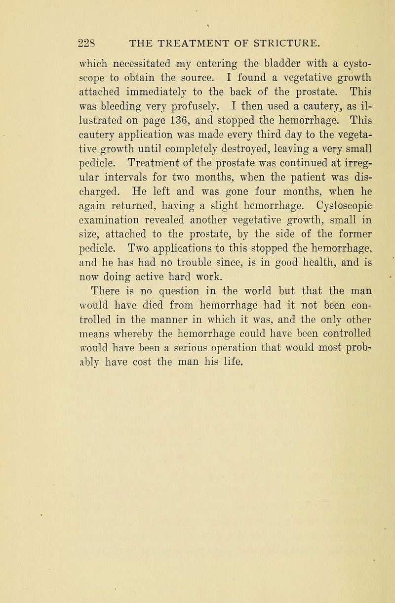 which necessitated my entering the bladder with a cysto- scope to obtain the source. I found a vegetative growth attached immediately to the back of the prostate. This was bleeding very profusely. I then used a cautery, as il- lustrated on page 136, and stopped the hemorrhage. This cautery application was made every third day to the vegeta- tive growth until completely destroyed, leaving a very small pedicle. Treatment of the prostate was continued at irreg- ular intervals for two months, when the patient was dis- charged. He left and was gone four months, when he again returned, having a slight hemorrhage. Cystoscopic examination revealed another vegetative growth, small in size, attached to the prostate, by the side of the former pedicle. Two applications to this stopped the hemorrhage, and he has had no trouble since, is in good health, and is now doing active hard work. There is no question in the world but that the man would have died from hemorrhage had it not been con- trolled in the manner in which it was, and the only other means whereby the hemorrhage could have been controlled would have been a serious operation that would most prob- ably have cost the man his life.
