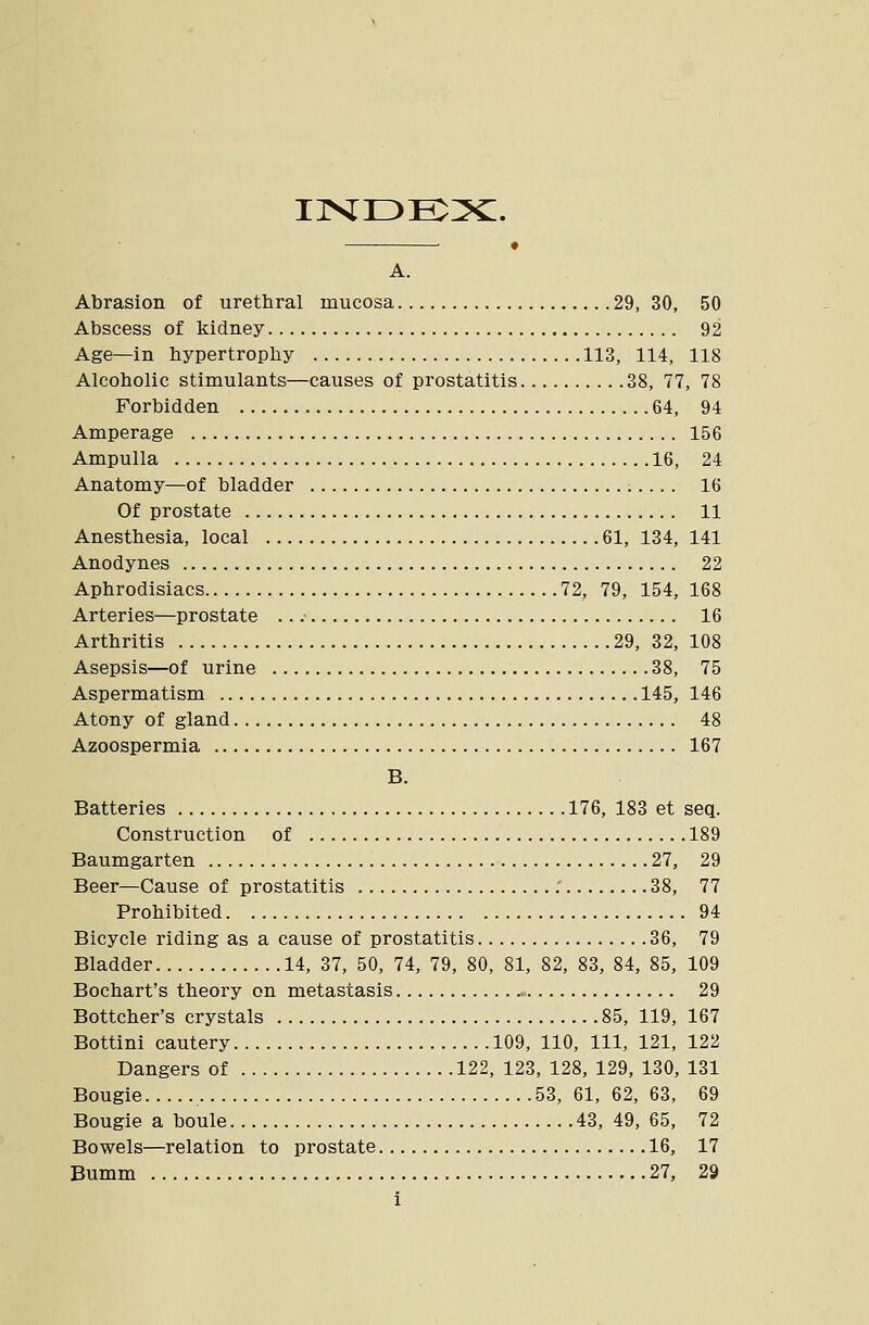 ir<i3E:?c. • A. Abrasion of urethral mucosa 29, 30, 50 Abscess of kidney 92 Age—in hypertrophy 113, 114, 118 Alcoholic stimulants—causes of prostatitis 38, 77, 78 Forbidden 64, 94 Amperage 156 Ampulla 16, 24 Anatomy—of bladder 16 Of prostate 11 Anesthesia, local 61, 134, 141 Anodynes 22 Aphrodisiacs 72, 79, 154, 168 Arteries—prostate 16 Arthritis 29, 32, 108 Asepsis—of urine 38, 75 Aspermatism 145, 146 Atony of gland 48 Azoospermia 167 B. Batteries 176, 183 et seq. Construction of 189 Baumgarten 27, 29 Beer—Cause of prostatitis .' 38, 77 Prohibited 94 Bicycle riding as a cause of prostatitis 36, 79 Bladder 14, 37, 50, 74, 79, 80, 81, 82, 83, 84, 85, 109 Bochart's theory on metastasis ^ 29 Bottcher's crystals 85, 119, 167 Bottini cautery 109, 110, 111, 121, 122 Dangers of 122, 123, 128, 129, 130, 131 Bougie 53, 61, 62, 63, 69 Bougie a boule 43, 49, 65, 72 Bowels—relation to prostate 16, 17 Bumm 27, 29