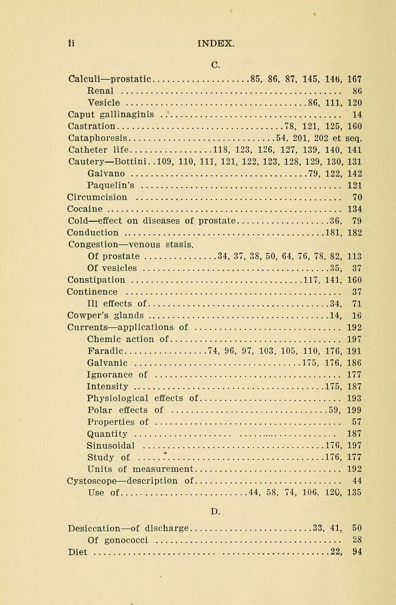 C. Calculi—prostatic 85, 86, 87, 145, 146, 167 Renal 86 Vesicle 86, 111, 120 Caput gallinaginis 14 Castration 78, 121, 125, 160 Cataphoresis 54, 201, 202 et seq. Catheter life 118, 123, 126, 127, 139, 140, 141 Cautery—Bottini. .109, 110, 111, 121, 122, 123, 128, 129, 130, 131 Galvano 79, 122, 142 Paquelin's 121 Circumcision 70 Cocaine 134 Cold—effect on diseases of prostate 36, 79 Conduction 181, 182 Congestion—venous stasis. Of prostate 34, 37, 38, 50, 64, 76, 78, 82, 113 Of vesicles 35, 37 Constipation 117, 141, 160 Continence 37 111 effects of 34, 71 Cowper's glands 14, 16 Currents—applications of 192 Chemic action of 197 Faradic 74, 96, 97, 103, 105, 110, 176, 191 Galvanic 175, 176, 186 Ignorance of 177 Intensity 175, 187 Physiological effects of 193 Polar effects of 59, 199 Properties of 57 Quantity 187 Sinusoidal 176, 197 Study of .* 176, 177 Units of measurement 192 Cystoscope—description of 44 Use of 44, 58, 74, 106, 120, 135 D. Desiccation—of discharge 33, 41, 50 Of gonococci 28 Diet 22, 94